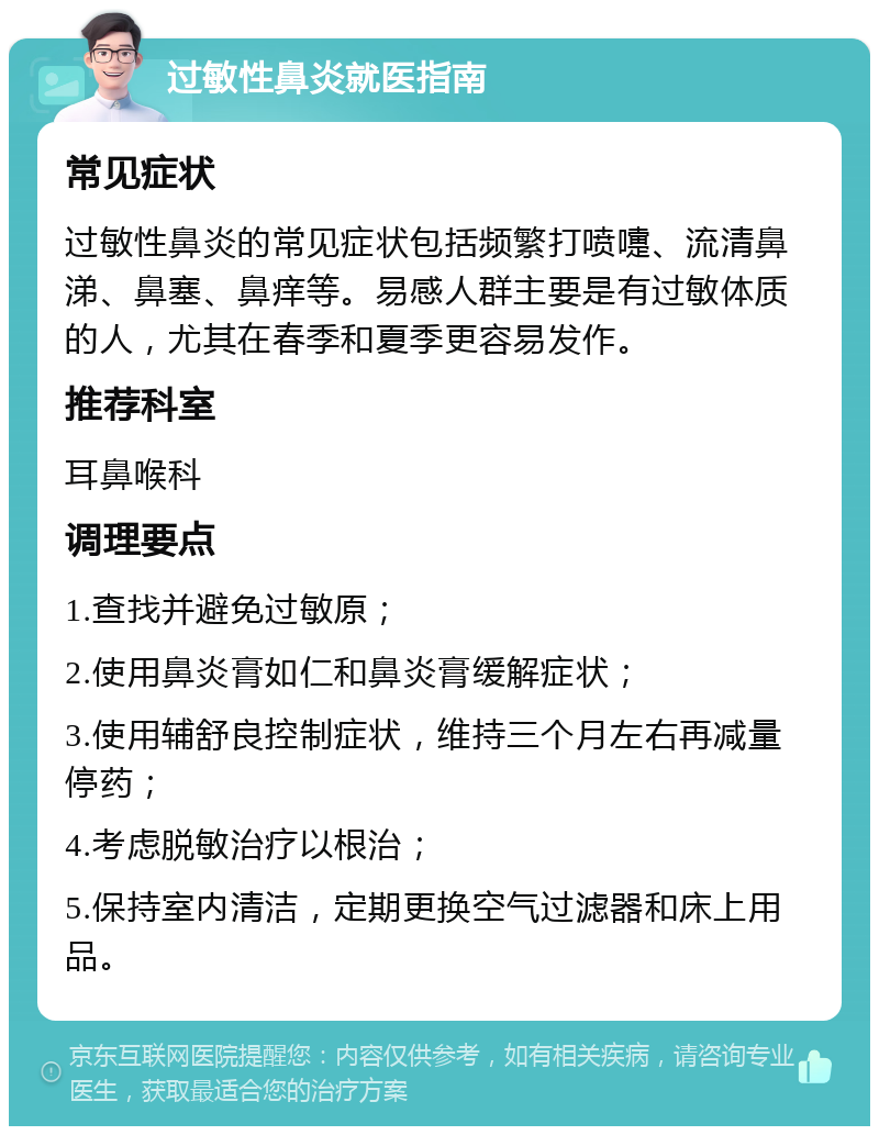 过敏性鼻炎就医指南 常见症状 过敏性鼻炎的常见症状包括频繁打喷嚏、流清鼻涕、鼻塞、鼻痒等。易感人群主要是有过敏体质的人，尤其在春季和夏季更容易发作。 推荐科室 耳鼻喉科 调理要点 1.查找并避免过敏原； 2.使用鼻炎膏如仁和鼻炎膏缓解症状； 3.使用辅舒良控制症状，维持三个月左右再减量停药； 4.考虑脱敏治疗以根治； 5.保持室内清洁，定期更换空气过滤器和床上用品。