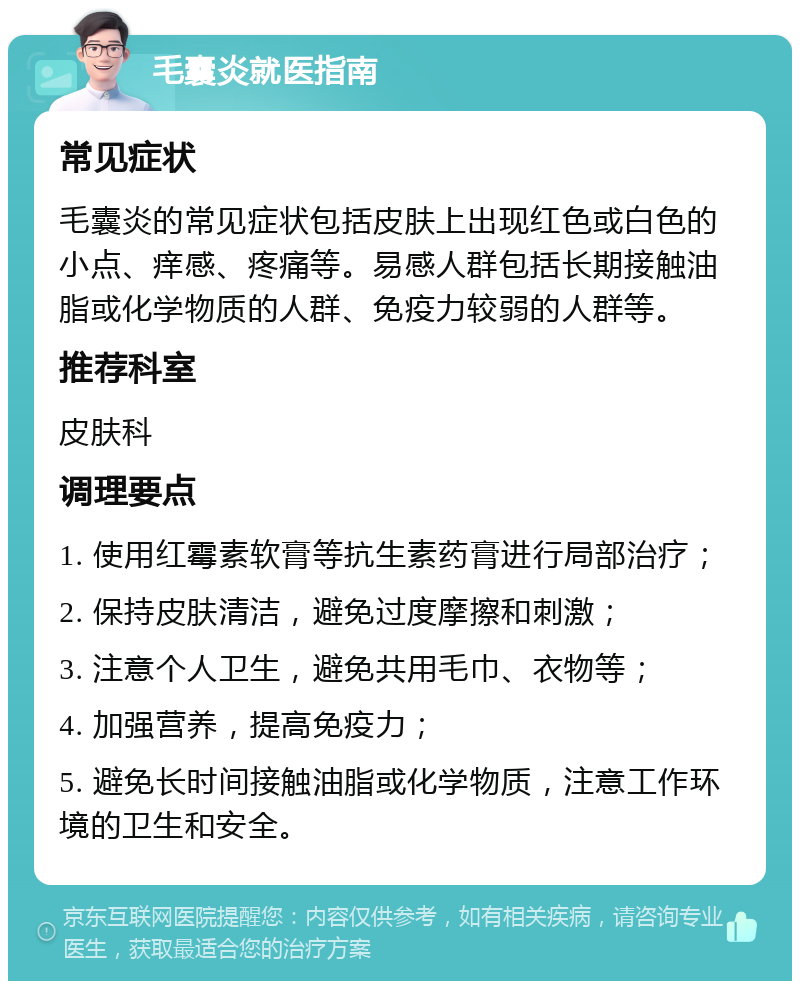 毛囊炎就医指南 常见症状 毛囊炎的常见症状包括皮肤上出现红色或白色的小点、痒感、疼痛等。易感人群包括长期接触油脂或化学物质的人群、免疫力较弱的人群等。 推荐科室 皮肤科 调理要点 1. 使用红霉素软膏等抗生素药膏进行局部治疗； 2. 保持皮肤清洁，避免过度摩擦和刺激； 3. 注意个人卫生，避免共用毛巾、衣物等； 4. 加强营养，提高免疫力； 5. 避免长时间接触油脂或化学物质，注意工作环境的卫生和安全。