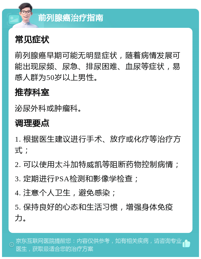 前列腺癌治疗指南 常见症状 前列腺癌早期可能无明显症状，随着病情发展可能出现尿频、尿急、排尿困难、血尿等症状，易感人群为50岁以上男性。 推荐科室 泌尿外科或肿瘤科。 调理要点 1. 根据医生建议进行手术、放疗或化疗等治疗方式； 2. 可以使用太斗加特威凯等阻断药物控制病情； 3. 定期进行PSA检测和影像学检查； 4. 注意个人卫生，避免感染； 5. 保持良好的心态和生活习惯，增强身体免疫力。