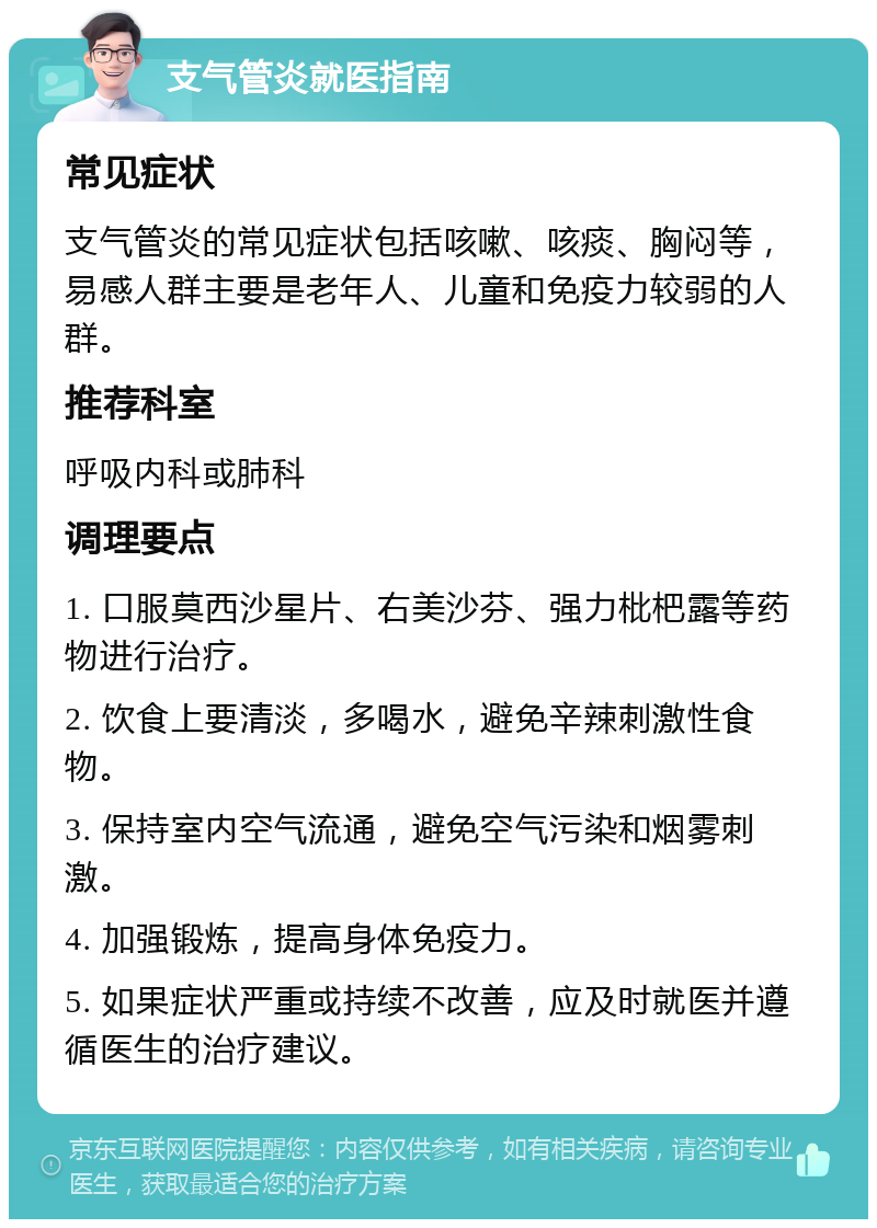 支气管炎就医指南 常见症状 支气管炎的常见症状包括咳嗽、咳痰、胸闷等，易感人群主要是老年人、儿童和免疫力较弱的人群。 推荐科室 呼吸内科或肺科 调理要点 1. 口服莫西沙星片、右美沙芬、强力枇杷露等药物进行治疗。 2. 饮食上要清淡，多喝水，避免辛辣刺激性食物。 3. 保持室内空气流通，避免空气污染和烟雾刺激。 4. 加强锻炼，提高身体免疫力。 5. 如果症状严重或持续不改善，应及时就医并遵循医生的治疗建议。