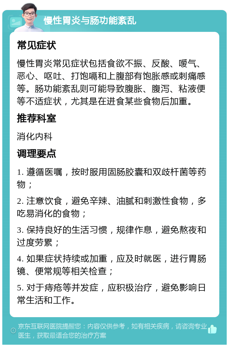 慢性胃炎与肠功能紊乱 常见症状 慢性胃炎常见症状包括食欲不振、反酸、嗳气、恶心、呕吐、打饱嗝和上腹部有饱胀感或刺痛感等。肠功能紊乱则可能导致腹胀、腹泻、粘液便等不适症状，尤其是在进食某些食物后加重。 推荐科室 消化内科 调理要点 1. 遵循医嘱，按时服用固肠胶囊和双歧杆菌等药物； 2. 注意饮食，避免辛辣、油腻和刺激性食物，多吃易消化的食物； 3. 保持良好的生活习惯，规律作息，避免熬夜和过度劳累； 4. 如果症状持续或加重，应及时就医，进行胃肠镜、便常规等相关检查； 5. 对于痔疮等并发症，应积极治疗，避免影响日常生活和工作。