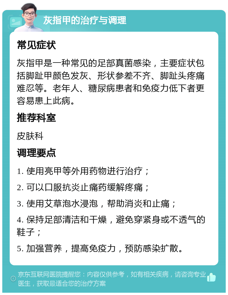 灰指甲的治疗与调理 常见症状 灰指甲是一种常见的足部真菌感染，主要症状包括脚趾甲颜色发灰、形状参差不齐、脚趾头疼痛难忍等。老年人、糖尿病患者和免疫力低下者更容易患上此病。 推荐科室 皮肤科 调理要点 1. 使用亮甲等外用药物进行治疗； 2. 可以口服抗炎止痛药缓解疼痛； 3. 使用艾草泡水浸泡，帮助消炎和止痛； 4. 保持足部清洁和干燥，避免穿紧身或不透气的鞋子； 5. 加强营养，提高免疫力，预防感染扩散。