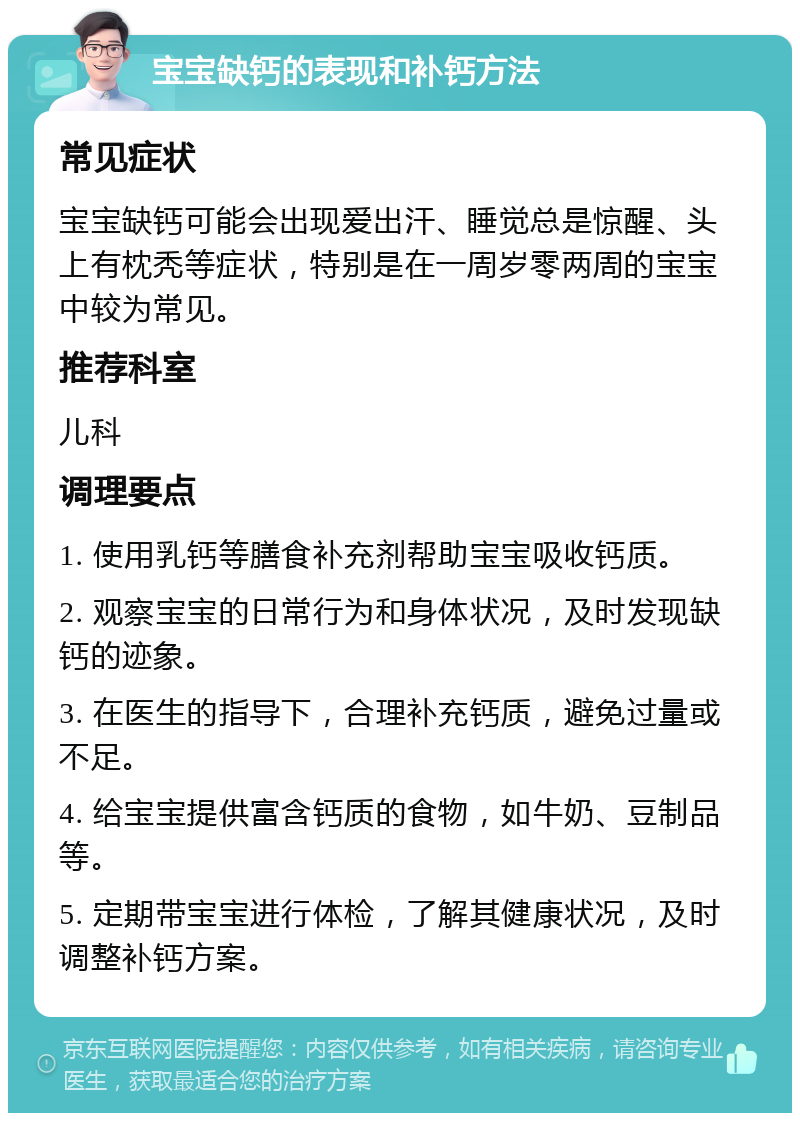 宝宝缺钙的表现和补钙方法 常见症状 宝宝缺钙可能会出现爱出汗、睡觉总是惊醒、头上有枕秃等症状，特别是在一周岁零两周的宝宝中较为常见。 推荐科室 儿科 调理要点 1. 使用乳钙等膳食补充剂帮助宝宝吸收钙质。 2. 观察宝宝的日常行为和身体状况，及时发现缺钙的迹象。 3. 在医生的指导下，合理补充钙质，避免过量或不足。 4. 给宝宝提供富含钙质的食物，如牛奶、豆制品等。 5. 定期带宝宝进行体检，了解其健康状况，及时调整补钙方案。