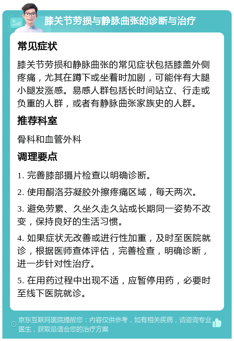 膝关节劳损与静脉曲张的诊断与治疗 常见症状 膝关节劳损和静脉曲张的常见症状包括膝盖外侧疼痛，尤其在蹲下或坐着时加剧，可能伴有大腿小腿发涨感。易感人群包括长时间站立、行走或负重的人群，或者有静脉曲张家族史的人群。 推荐科室 骨科和血管外科 调理要点 1. 完善膝部摄片检查以明确诊断。 2. 使用酮洛芬凝胶外擦疼痛区域，每天两次。 3. 避免劳累、久坐久走久站或长期同一姿势不改变，保持良好的生活习惯。 4. 如果症状无改善或进行性加重，及时至医院就诊，根据医师查体评估，完善检查，明确诊断，进一步针对性治疗。 5. 在用药过程中出现不适，应暂停用药，必要时至线下医院就诊。