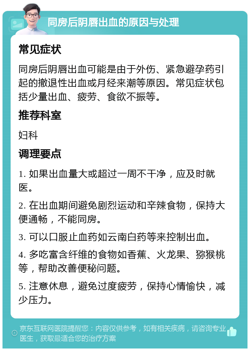 同房后阴唇出血的原因与处理 常见症状 同房后阴唇出血可能是由于外伤、紧急避孕药引起的撤退性出血或月经来潮等原因。常见症状包括少量出血、疲劳、食欲不振等。 推荐科室 妇科 调理要点 1. 如果出血量大或超过一周不干净，应及时就医。 2. 在出血期间避免剧烈运动和辛辣食物，保持大便通畅，不能同房。 3. 可以口服止血药如云南白药等来控制出血。 4. 多吃富含纤维的食物如香蕉、火龙果、猕猴桃等，帮助改善便秘问题。 5. 注意休息，避免过度疲劳，保持心情愉快，减少压力。