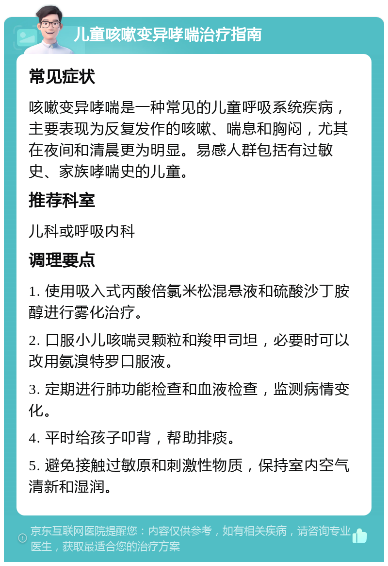 儿童咳嗽变异哮喘治疗指南 常见症状 咳嗽变异哮喘是一种常见的儿童呼吸系统疾病，主要表现为反复发作的咳嗽、喘息和胸闷，尤其在夜间和清晨更为明显。易感人群包括有过敏史、家族哮喘史的儿童。 推荐科室 儿科或呼吸内科 调理要点 1. 使用吸入式丙酸倍氯米松混悬液和硫酸沙丁胺醇进行雾化治疗。 2. 口服小儿咳喘灵颗粒和羧甲司坦，必要时可以改用氨溴特罗口服液。 3. 定期进行肺功能检查和血液检查，监测病情变化。 4. 平时给孩子叩背，帮助排痰。 5. 避免接触过敏原和刺激性物质，保持室内空气清新和湿润。