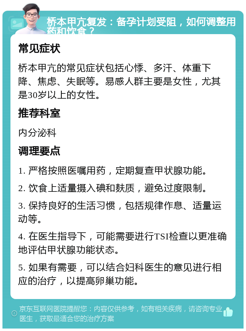 桥本甲亢复发：备孕计划受阻，如何调整用药和饮食？ 常见症状 桥本甲亢的常见症状包括心悸、多汗、体重下降、焦虑、失眠等。易感人群主要是女性，尤其是30岁以上的女性。 推荐科室 内分泌科 调理要点 1. 严格按照医嘱用药，定期复查甲状腺功能。 2. 饮食上适量摄入碘和麸质，避免过度限制。 3. 保持良好的生活习惯，包括规律作息、适量运动等。 4. 在医生指导下，可能需要进行TSI检查以更准确地评估甲状腺功能状态。 5. 如果有需要，可以结合妇科医生的意见进行相应的治疗，以提高卵巢功能。