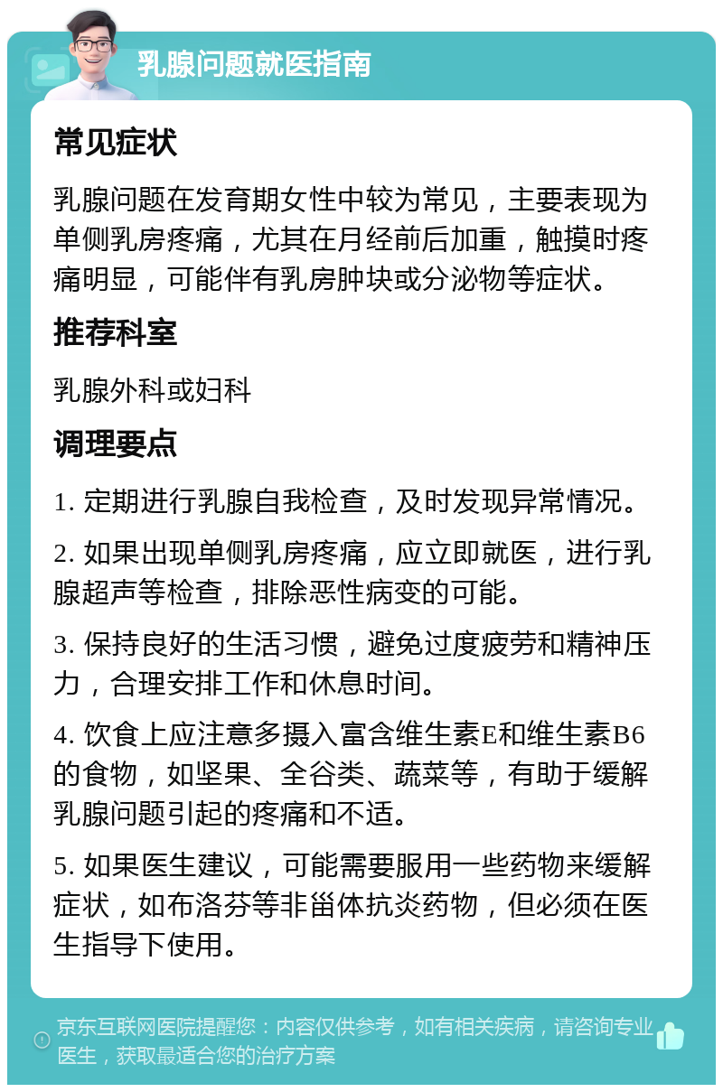 乳腺问题就医指南 常见症状 乳腺问题在发育期女性中较为常见，主要表现为单侧乳房疼痛，尤其在月经前后加重，触摸时疼痛明显，可能伴有乳房肿块或分泌物等症状。 推荐科室 乳腺外科或妇科 调理要点 1. 定期进行乳腺自我检查，及时发现异常情况。 2. 如果出现单侧乳房疼痛，应立即就医，进行乳腺超声等检查，排除恶性病变的可能。 3. 保持良好的生活习惯，避免过度疲劳和精神压力，合理安排工作和休息时间。 4. 饮食上应注意多摄入富含维生素E和维生素B6的食物，如坚果、全谷类、蔬菜等，有助于缓解乳腺问题引起的疼痛和不适。 5. 如果医生建议，可能需要服用一些药物来缓解症状，如布洛芬等非甾体抗炎药物，但必须在医生指导下使用。