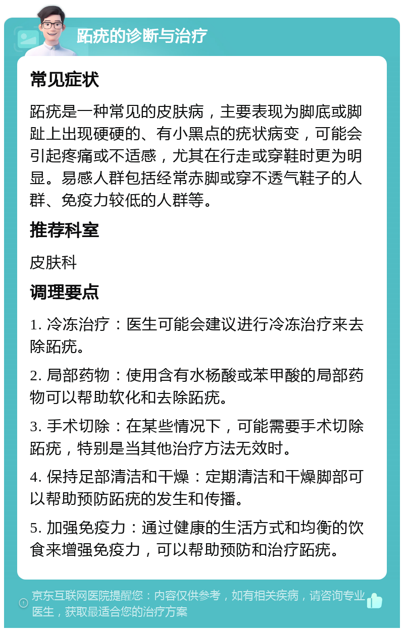 跖疣的诊断与治疗 常见症状 跖疣是一种常见的皮肤病，主要表现为脚底或脚趾上出现硬硬的、有小黑点的疣状病变，可能会引起疼痛或不适感，尤其在行走或穿鞋时更为明显。易感人群包括经常赤脚或穿不透气鞋子的人群、免疫力较低的人群等。 推荐科室 皮肤科 调理要点 1. 冷冻治疗：医生可能会建议进行冷冻治疗来去除跖疣。 2. 局部药物：使用含有水杨酸或苯甲酸的局部药物可以帮助软化和去除跖疣。 3. 手术切除：在某些情况下，可能需要手术切除跖疣，特别是当其他治疗方法无效时。 4. 保持足部清洁和干燥：定期清洁和干燥脚部可以帮助预防跖疣的发生和传播。 5. 加强免疫力：通过健康的生活方式和均衡的饮食来增强免疫力，可以帮助预防和治疗跖疣。