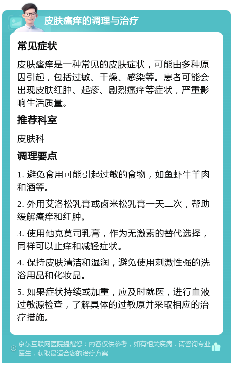 皮肤瘙痒的调理与治疗 常见症状 皮肤瘙痒是一种常见的皮肤症状，可能由多种原因引起，包括过敏、干燥、感染等。患者可能会出现皮肤红肿、起疹、剧烈瘙痒等症状，严重影响生活质量。 推荐科室 皮肤科 调理要点 1. 避免食用可能引起过敏的食物，如鱼虾牛羊肉和酒等。 2. 外用艾洛松乳膏或卤米松乳膏一天二次，帮助缓解瘙痒和红肿。 3. 使用他克莫司乳膏，作为无激素的替代选择，同样可以止痒和减轻症状。 4. 保持皮肤清洁和湿润，避免使用刺激性强的洗浴用品和化妆品。 5. 如果症状持续或加重，应及时就医，进行血液过敏源检查，了解具体的过敏原并采取相应的治疗措施。