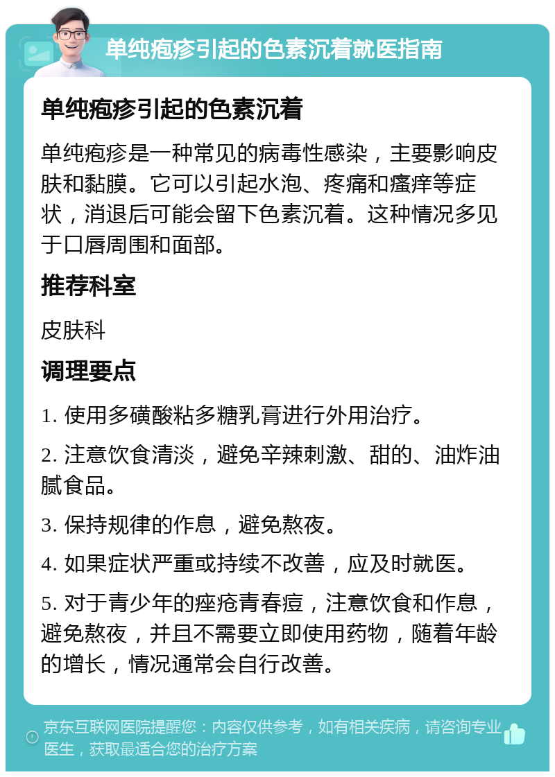 单纯疱疹引起的色素沉着就医指南 单纯疱疹引起的色素沉着 单纯疱疹是一种常见的病毒性感染，主要影响皮肤和黏膜。它可以引起水泡、疼痛和瘙痒等症状，消退后可能会留下色素沉着。这种情况多见于口唇周围和面部。 推荐科室 皮肤科 调理要点 1. 使用多磺酸粘多糖乳膏进行外用治疗。 2. 注意饮食清淡，避免辛辣刺激、甜的、油炸油腻食品。 3. 保持规律的作息，避免熬夜。 4. 如果症状严重或持续不改善，应及时就医。 5. 对于青少年的痤疮青春痘，注意饮食和作息，避免熬夜，并且不需要立即使用药物，随着年龄的增长，情况通常会自行改善。