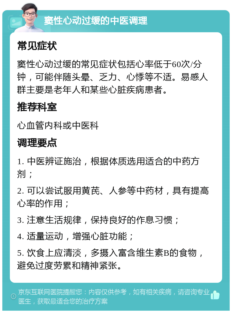 窦性心动过缓的中医调理 常见症状 窦性心动过缓的常见症状包括心率低于60次/分钟，可能伴随头晕、乏力、心悸等不适。易感人群主要是老年人和某些心脏疾病患者。 推荐科室 心血管内科或中医科 调理要点 1. 中医辨证施治，根据体质选用适合的中药方剂； 2. 可以尝试服用黄芪、人参等中药材，具有提高心率的作用； 3. 注意生活规律，保持良好的作息习惯； 4. 适量运动，增强心脏功能； 5. 饮食上应清淡，多摄入富含维生素B的食物，避免过度劳累和精神紧张。