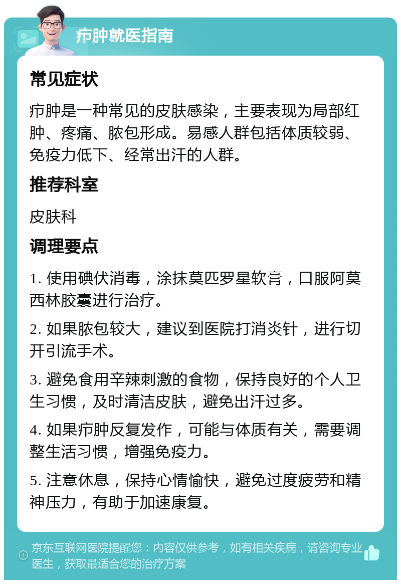 疖肿就医指南 常见症状 疖肿是一种常见的皮肤感染，主要表现为局部红肿、疼痛、脓包形成。易感人群包括体质较弱、免疫力低下、经常出汗的人群。 推荐科室 皮肤科 调理要点 1. 使用碘伏消毒，涂抹莫匹罗星软膏，口服阿莫西林胶囊进行治疗。 2. 如果脓包较大，建议到医院打消炎针，进行切开引流手术。 3. 避免食用辛辣刺激的食物，保持良好的个人卫生习惯，及时清洁皮肤，避免出汗过多。 4. 如果疖肿反复发作，可能与体质有关，需要调整生活习惯，增强免疫力。 5. 注意休息，保持心情愉快，避免过度疲劳和精神压力，有助于加速康复。