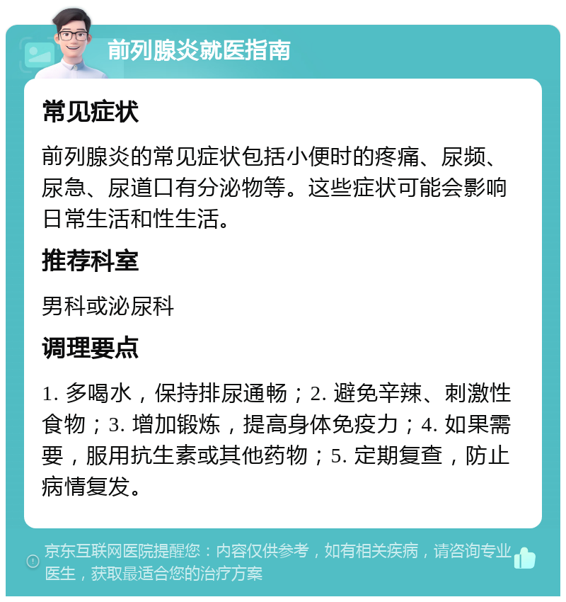 前列腺炎就医指南 常见症状 前列腺炎的常见症状包括小便时的疼痛、尿频、尿急、尿道口有分泌物等。这些症状可能会影响日常生活和性生活。 推荐科室 男科或泌尿科 调理要点 1. 多喝水，保持排尿通畅；2. 避免辛辣、刺激性食物；3. 增加锻炼，提高身体免疫力；4. 如果需要，服用抗生素或其他药物；5. 定期复查，防止病情复发。