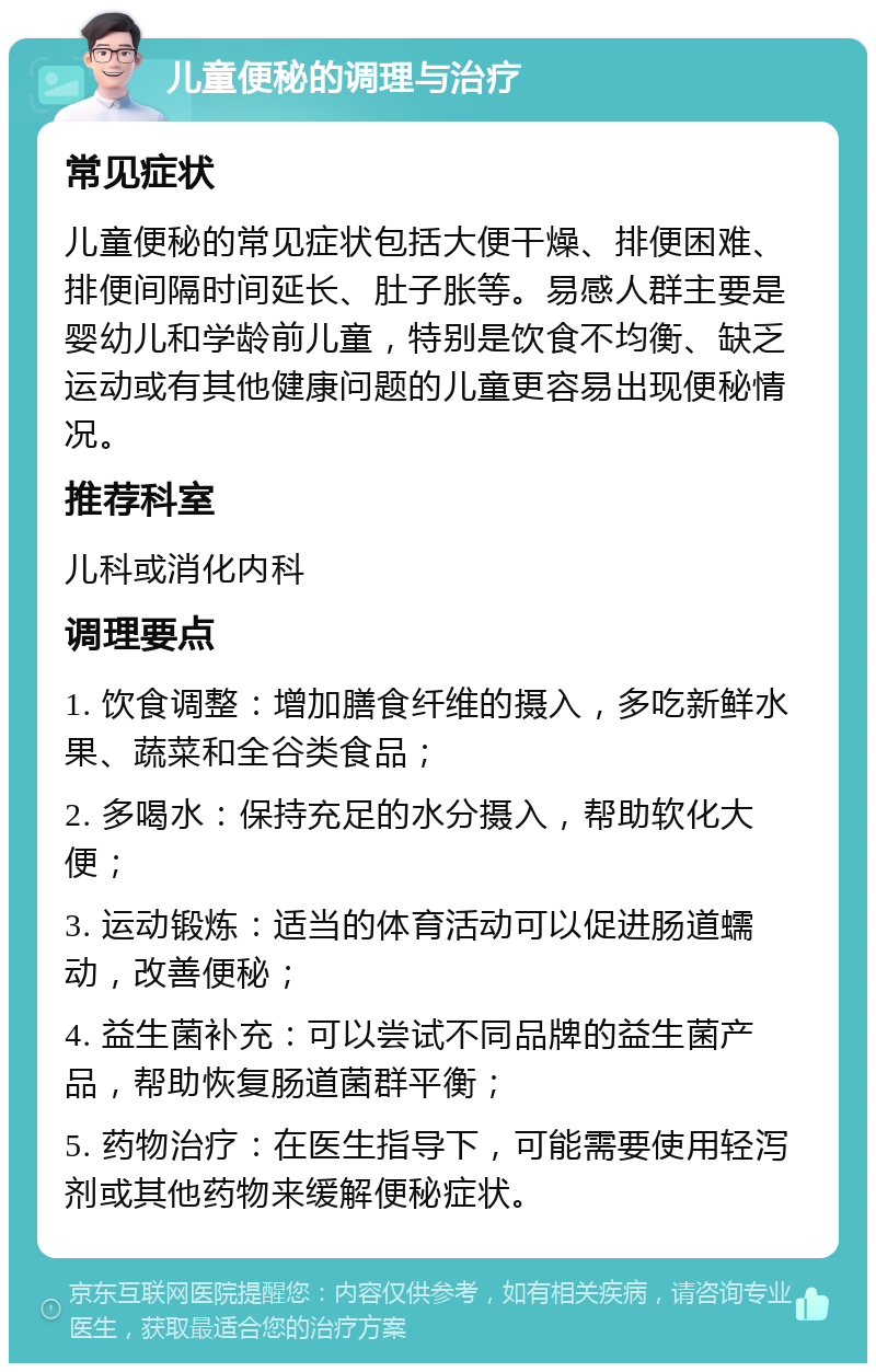 儿童便秘的调理与治疗 常见症状 儿童便秘的常见症状包括大便干燥、排便困难、排便间隔时间延长、肚子胀等。易感人群主要是婴幼儿和学龄前儿童，特别是饮食不均衡、缺乏运动或有其他健康问题的儿童更容易出现便秘情况。 推荐科室 儿科或消化内科 调理要点 1. 饮食调整：增加膳食纤维的摄入，多吃新鲜水果、蔬菜和全谷类食品； 2. 多喝水：保持充足的水分摄入，帮助软化大便； 3. 运动锻炼：适当的体育活动可以促进肠道蠕动，改善便秘； 4. 益生菌补充：可以尝试不同品牌的益生菌产品，帮助恢复肠道菌群平衡； 5. 药物治疗：在医生指导下，可能需要使用轻泻剂或其他药物来缓解便秘症状。