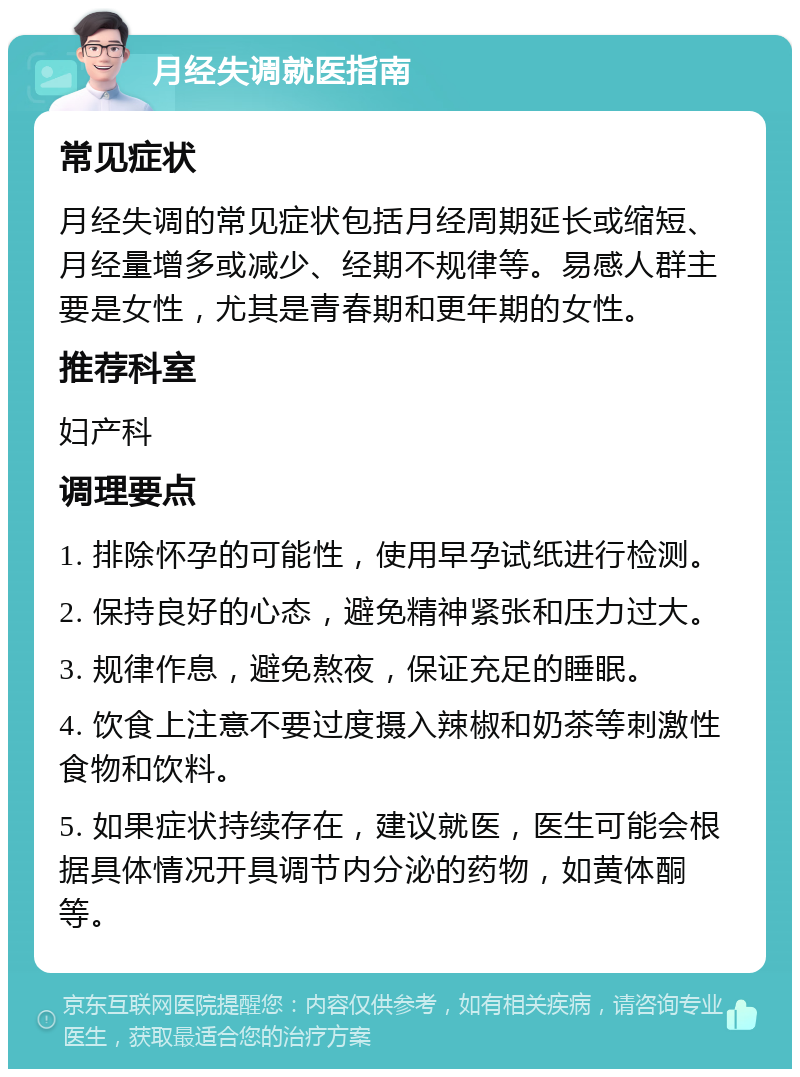 月经失调就医指南 常见症状 月经失调的常见症状包括月经周期延长或缩短、月经量增多或减少、经期不规律等。易感人群主要是女性，尤其是青春期和更年期的女性。 推荐科室 妇产科 调理要点 1. 排除怀孕的可能性，使用早孕试纸进行检测。 2. 保持良好的心态，避免精神紧张和压力过大。 3. 规律作息，避免熬夜，保证充足的睡眠。 4. 饮食上注意不要过度摄入辣椒和奶茶等刺激性食物和饮料。 5. 如果症状持续存在，建议就医，医生可能会根据具体情况开具调节内分泌的药物，如黄体酮等。