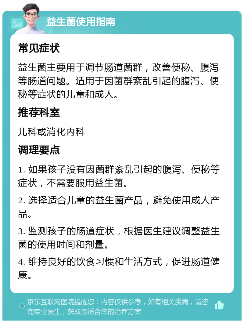 益生菌使用指南 常见症状 益生菌主要用于调节肠道菌群，改善便秘、腹泻等肠道问题。适用于因菌群紊乱引起的腹泻、便秘等症状的儿童和成人。 推荐科室 儿科或消化内科 调理要点 1. 如果孩子没有因菌群紊乱引起的腹泻、便秘等症状，不需要服用益生菌。 2. 选择适合儿童的益生菌产品，避免使用成人产品。 3. 监测孩子的肠道症状，根据医生建议调整益生菌的使用时间和剂量。 4. 维持良好的饮食习惯和生活方式，促进肠道健康。