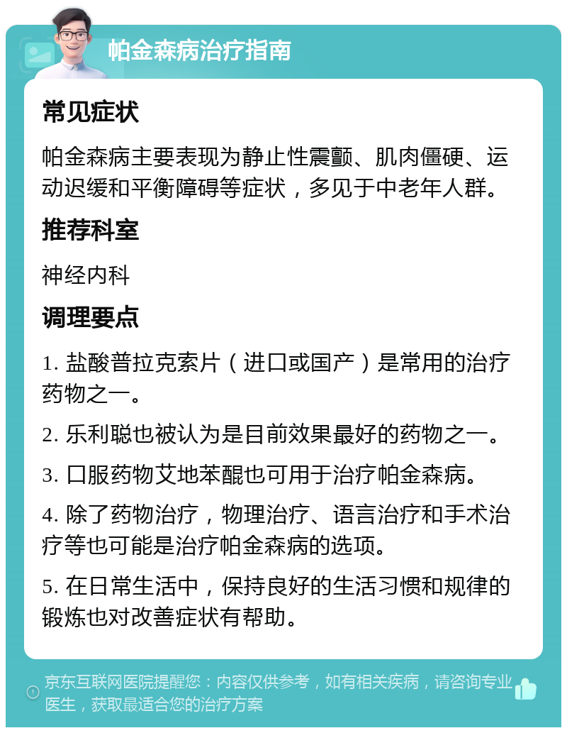 帕金森病治疗指南 常见症状 帕金森病主要表现为静止性震颤、肌肉僵硬、运动迟缓和平衡障碍等症状，多见于中老年人群。 推荐科室 神经内科 调理要点 1. 盐酸普拉克索片（进口或国产）是常用的治疗药物之一。 2. 乐利聪也被认为是目前效果最好的药物之一。 3. 口服药物艾地苯醌也可用于治疗帕金森病。 4. 除了药物治疗，物理治疗、语言治疗和手术治疗等也可能是治疗帕金森病的选项。 5. 在日常生活中，保持良好的生活习惯和规律的锻炼也对改善症状有帮助。