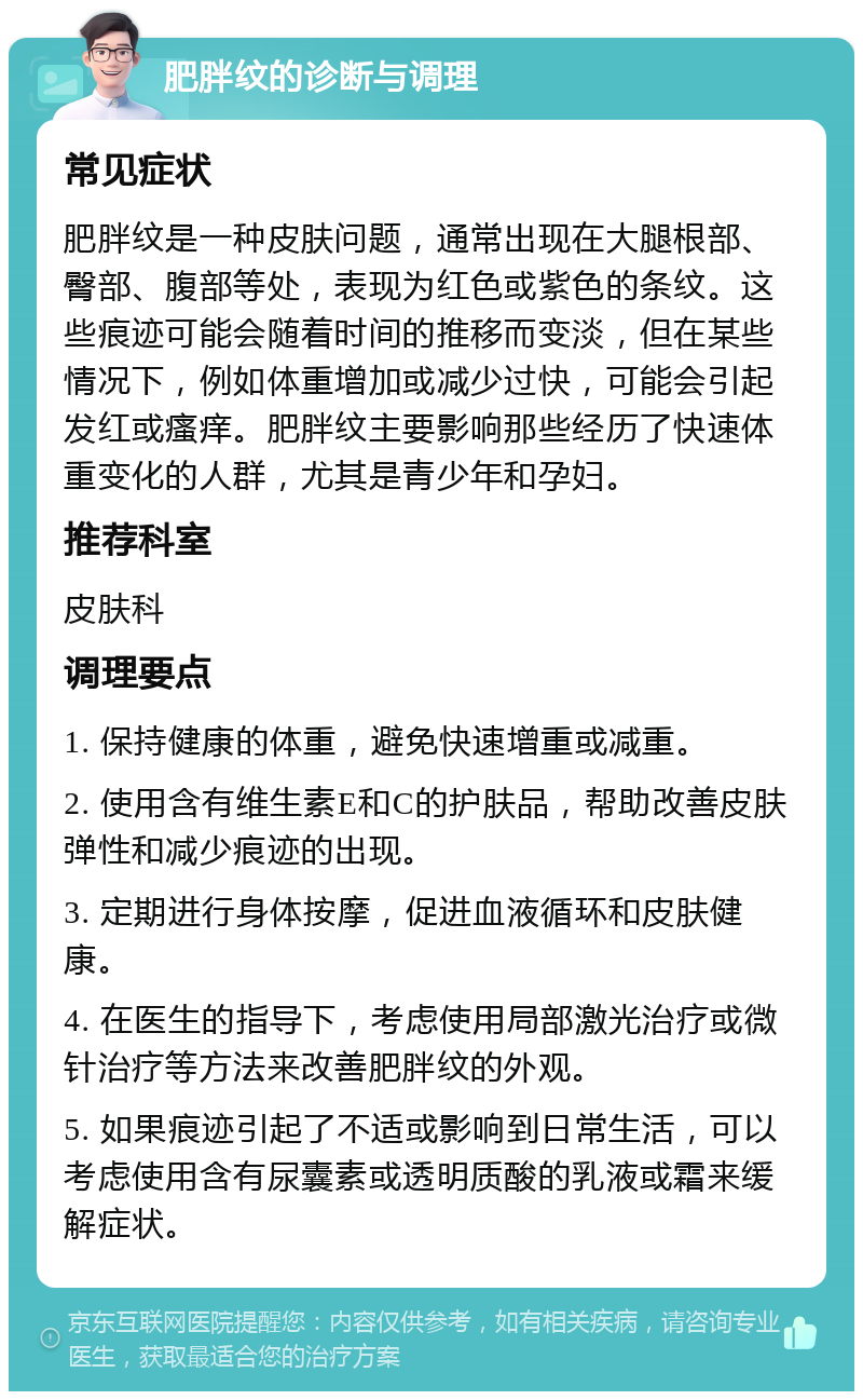 肥胖纹的诊断与调理 常见症状 肥胖纹是一种皮肤问题，通常出现在大腿根部、臀部、腹部等处，表现为红色或紫色的条纹。这些痕迹可能会随着时间的推移而变淡，但在某些情况下，例如体重增加或减少过快，可能会引起发红或瘙痒。肥胖纹主要影响那些经历了快速体重变化的人群，尤其是青少年和孕妇。 推荐科室 皮肤科 调理要点 1. 保持健康的体重，避免快速增重或减重。 2. 使用含有维生素E和C的护肤品，帮助改善皮肤弹性和减少痕迹的出现。 3. 定期进行身体按摩，促进血液循环和皮肤健康。 4. 在医生的指导下，考虑使用局部激光治疗或微针治疗等方法来改善肥胖纹的外观。 5. 如果痕迹引起了不适或影响到日常生活，可以考虑使用含有尿囊素或透明质酸的乳液或霜来缓解症状。