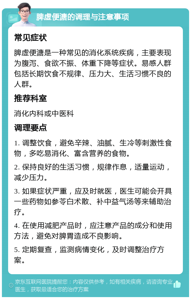 脾虚便溏的调理与注意事项 常见症状 脾虚便溏是一种常见的消化系统疾病，主要表现为腹泻、食欲不振、体重下降等症状。易感人群包括长期饮食不规律、压力大、生活习惯不良的人群。 推荐科室 消化内科或中医科 调理要点 1. 调整饮食，避免辛辣、油腻、生冷等刺激性食物，多吃易消化、富含营养的食物。 2. 保持良好的生活习惯，规律作息，适量运动，减少压力。 3. 如果症状严重，应及时就医，医生可能会开具一些药物如参苓白术散、补中益气汤等来辅助治疗。 4. 在使用减肥产品时，应注意产品的成分和使用方法，避免对脾胃造成不良影响。 5. 定期复查，监测病情变化，及时调整治疗方案。