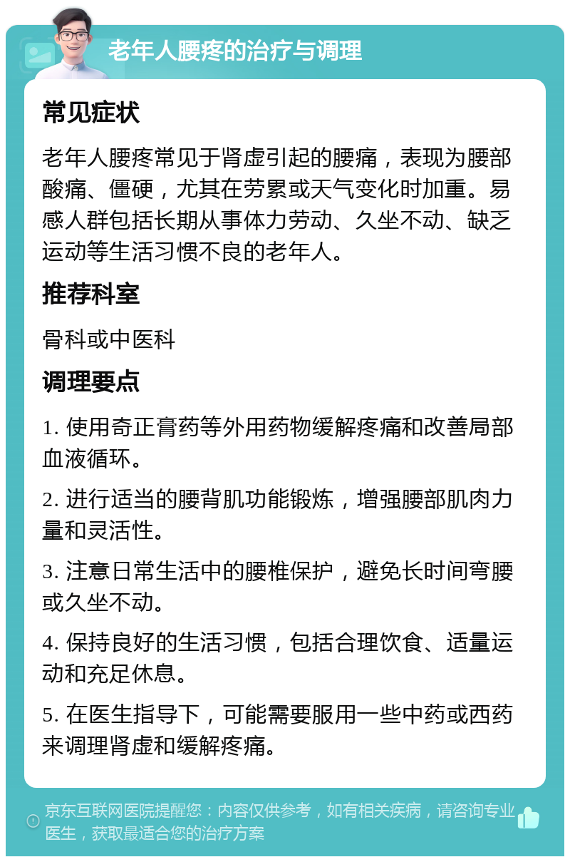 老年人腰疼的治疗与调理 常见症状 老年人腰疼常见于肾虚引起的腰痛，表现为腰部酸痛、僵硬，尤其在劳累或天气变化时加重。易感人群包括长期从事体力劳动、久坐不动、缺乏运动等生活习惯不良的老年人。 推荐科室 骨科或中医科 调理要点 1. 使用奇正膏药等外用药物缓解疼痛和改善局部血液循环。 2. 进行适当的腰背肌功能锻炼，增强腰部肌肉力量和灵活性。 3. 注意日常生活中的腰椎保护，避免长时间弯腰或久坐不动。 4. 保持良好的生活习惯，包括合理饮食、适量运动和充足休息。 5. 在医生指导下，可能需要服用一些中药或西药来调理肾虚和缓解疼痛。