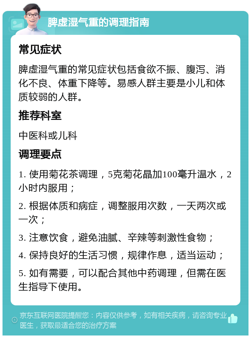 脾虚湿气重的调理指南 常见症状 脾虚湿气重的常见症状包括食欲不振、腹泻、消化不良、体重下降等。易感人群主要是小儿和体质较弱的人群。 推荐科室 中医科或儿科 调理要点 1. 使用菊花茶调理，5克菊花晶加100毫升温水，2小时内服用； 2. 根据体质和病症，调整服用次数，一天两次或一次； 3. 注意饮食，避免油腻、辛辣等刺激性食物； 4. 保持良好的生活习惯，规律作息，适当运动； 5. 如有需要，可以配合其他中药调理，但需在医生指导下使用。