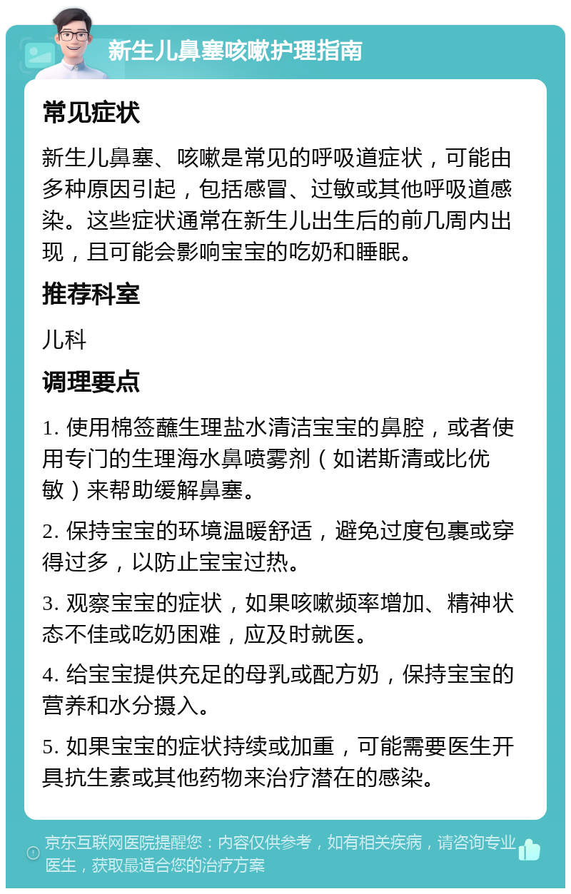 新生儿鼻塞咳嗽护理指南 常见症状 新生儿鼻塞、咳嗽是常见的呼吸道症状，可能由多种原因引起，包括感冒、过敏或其他呼吸道感染。这些症状通常在新生儿出生后的前几周内出现，且可能会影响宝宝的吃奶和睡眠。 推荐科室 儿科 调理要点 1. 使用棉签蘸生理盐水清洁宝宝的鼻腔，或者使用专门的生理海水鼻喷雾剂（如诺斯清或比优敏）来帮助缓解鼻塞。 2. 保持宝宝的环境温暖舒适，避免过度包裹或穿得过多，以防止宝宝过热。 3. 观察宝宝的症状，如果咳嗽频率增加、精神状态不佳或吃奶困难，应及时就医。 4. 给宝宝提供充足的母乳或配方奶，保持宝宝的营养和水分摄入。 5. 如果宝宝的症状持续或加重，可能需要医生开具抗生素或其他药物来治疗潜在的感染。