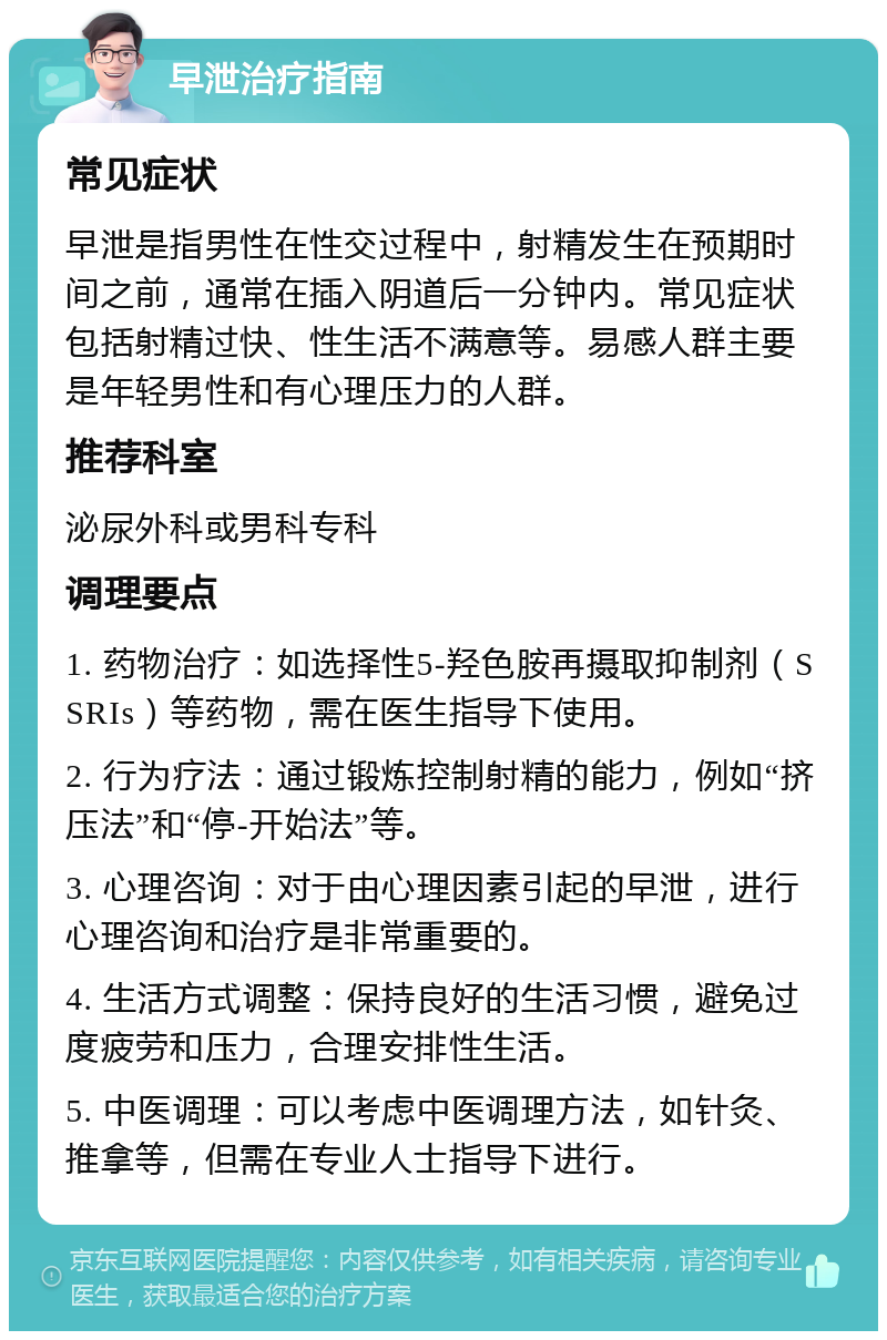 早泄治疗指南 常见症状 早泄是指男性在性交过程中，射精发生在预期时间之前，通常在插入阴道后一分钟内。常见症状包括射精过快、性生活不满意等。易感人群主要是年轻男性和有心理压力的人群。 推荐科室 泌尿外科或男科专科 调理要点 1. 药物治疗：如选择性5-羟色胺再摄取抑制剂（SSRIs）等药物，需在医生指导下使用。 2. 行为疗法：通过锻炼控制射精的能力，例如“挤压法”和“停-开始法”等。 3. 心理咨询：对于由心理因素引起的早泄，进行心理咨询和治疗是非常重要的。 4. 生活方式调整：保持良好的生活习惯，避免过度疲劳和压力，合理安排性生活。 5. 中医调理：可以考虑中医调理方法，如针灸、推拿等，但需在专业人士指导下进行。