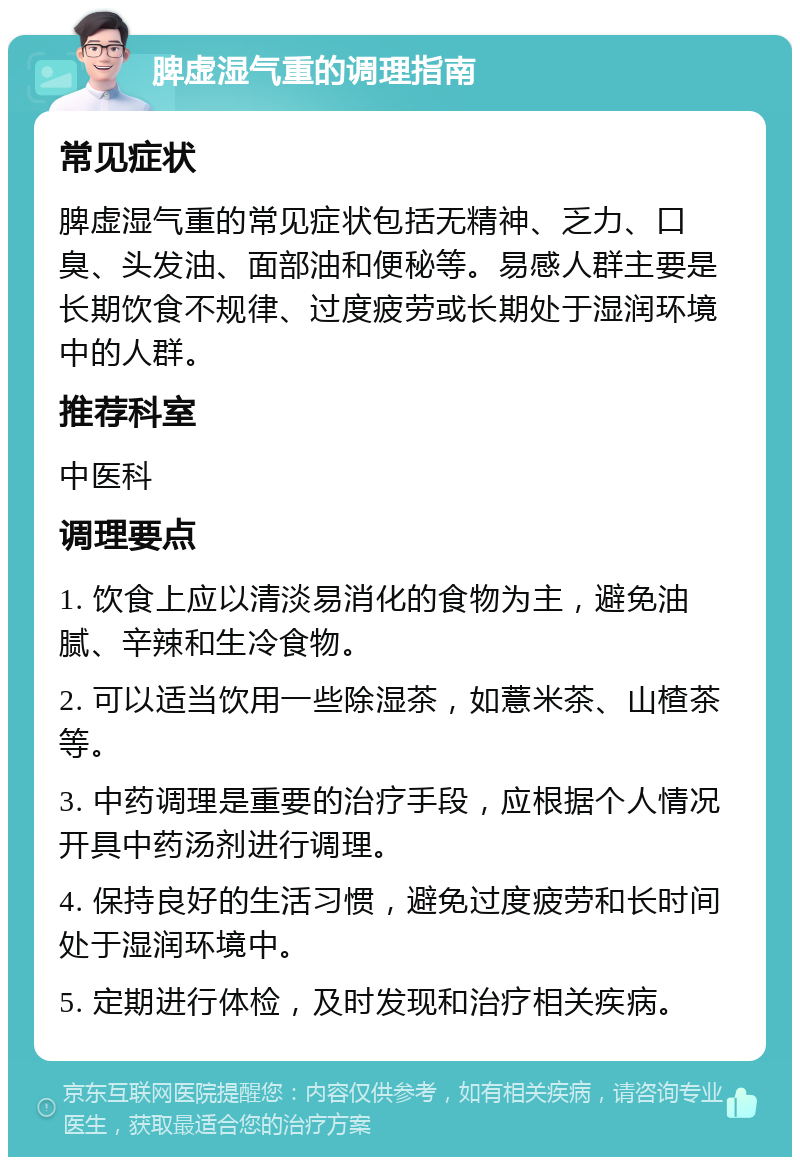 脾虚湿气重的调理指南 常见症状 脾虚湿气重的常见症状包括无精神、乏力、口臭、头发油、面部油和便秘等。易感人群主要是长期饮食不规律、过度疲劳或长期处于湿润环境中的人群。 推荐科室 中医科 调理要点 1. 饮食上应以清淡易消化的食物为主，避免油腻、辛辣和生冷食物。 2. 可以适当饮用一些除湿茶，如薏米茶、山楂茶等。 3. 中药调理是重要的治疗手段，应根据个人情况开具中药汤剂进行调理。 4. 保持良好的生活习惯，避免过度疲劳和长时间处于湿润环境中。 5. 定期进行体检，及时发现和治疗相关疾病。