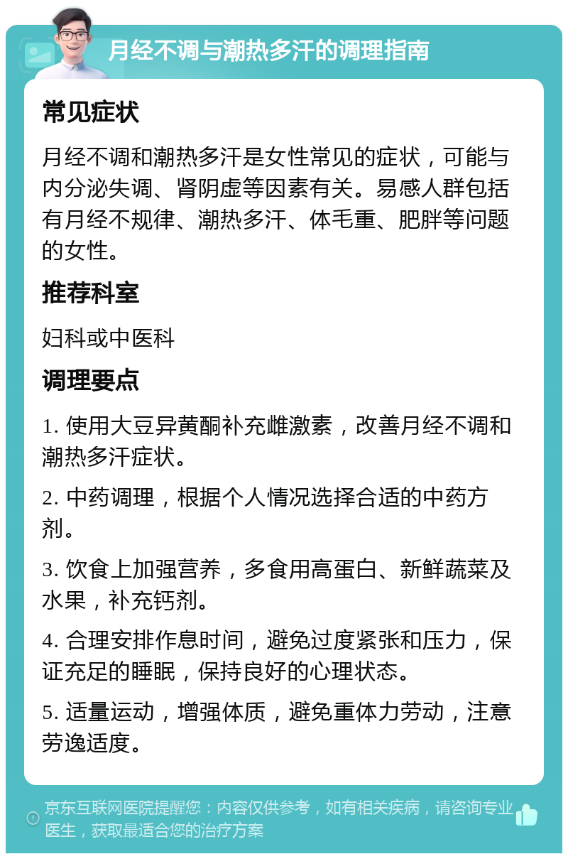 月经不调与潮热多汗的调理指南 常见症状 月经不调和潮热多汗是女性常见的症状，可能与内分泌失调、肾阴虚等因素有关。易感人群包括有月经不规律、潮热多汗、体毛重、肥胖等问题的女性。 推荐科室 妇科或中医科 调理要点 1. 使用大豆异黄酮补充雌激素，改善月经不调和潮热多汗症状。 2. 中药调理，根据个人情况选择合适的中药方剂。 3. 饮食上加强营养，多食用高蛋白、新鲜蔬菜及水果，补充钙剂。 4. 合理安排作息时间，避免过度紧张和压力，保证充足的睡眠，保持良好的心理状态。 5. 适量运动，增强体质，避免重体力劳动，注意劳逸适度。