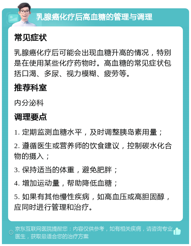 乳腺癌化疗后高血糖的管理与调理 常见症状 乳腺癌化疗后可能会出现血糖升高的情况，特别是在使用某些化疗药物时。高血糖的常见症状包括口渴、多尿、视力模糊、疲劳等。 推荐科室 内分泌科 调理要点 1. 定期监测血糖水平，及时调整胰岛素用量； 2. 遵循医生或营养师的饮食建议，控制碳水化合物的摄入； 3. 保持适当的体重，避免肥胖； 4. 增加运动量，帮助降低血糖； 5. 如果有其他慢性疾病，如高血压或高胆固醇，应同时进行管理和治疗。