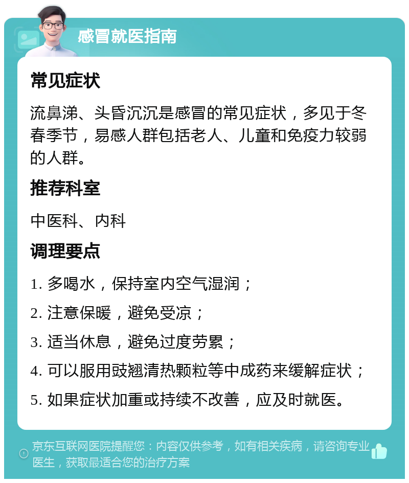 感冒就医指南 常见症状 流鼻涕、头昏沉沉是感冒的常见症状，多见于冬春季节，易感人群包括老人、儿童和免疫力较弱的人群。 推荐科室 中医科、内科 调理要点 1. 多喝水，保持室内空气湿润； 2. 注意保暖，避免受凉； 3. 适当休息，避免过度劳累； 4. 可以服用豉翘清热颗粒等中成药来缓解症状； 5. 如果症状加重或持续不改善，应及时就医。