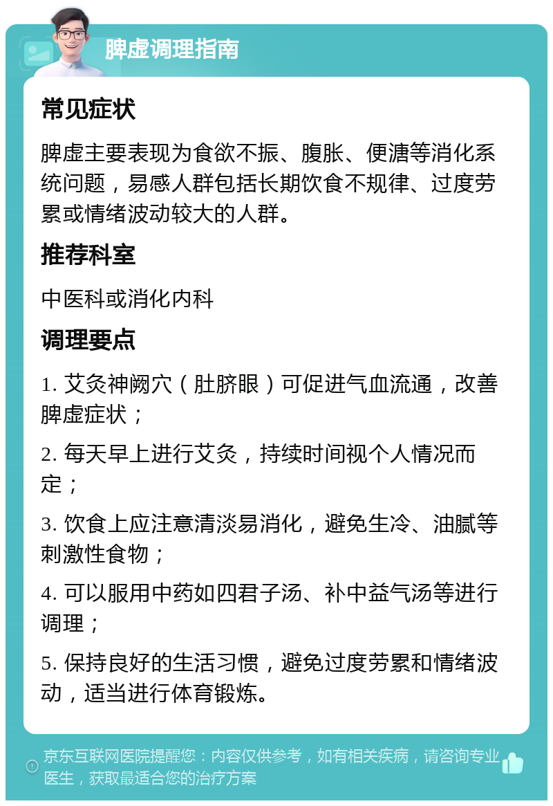 脾虚调理指南 常见症状 脾虚主要表现为食欲不振、腹胀、便溏等消化系统问题，易感人群包括长期饮食不规律、过度劳累或情绪波动较大的人群。 推荐科室 中医科或消化内科 调理要点 1. 艾灸神阙穴（肚脐眼）可促进气血流通，改善脾虚症状； 2. 每天早上进行艾灸，持续时间视个人情况而定； 3. 饮食上应注意清淡易消化，避免生冷、油腻等刺激性食物； 4. 可以服用中药如四君子汤、补中益气汤等进行调理； 5. 保持良好的生活习惯，避免过度劳累和情绪波动，适当进行体育锻炼。