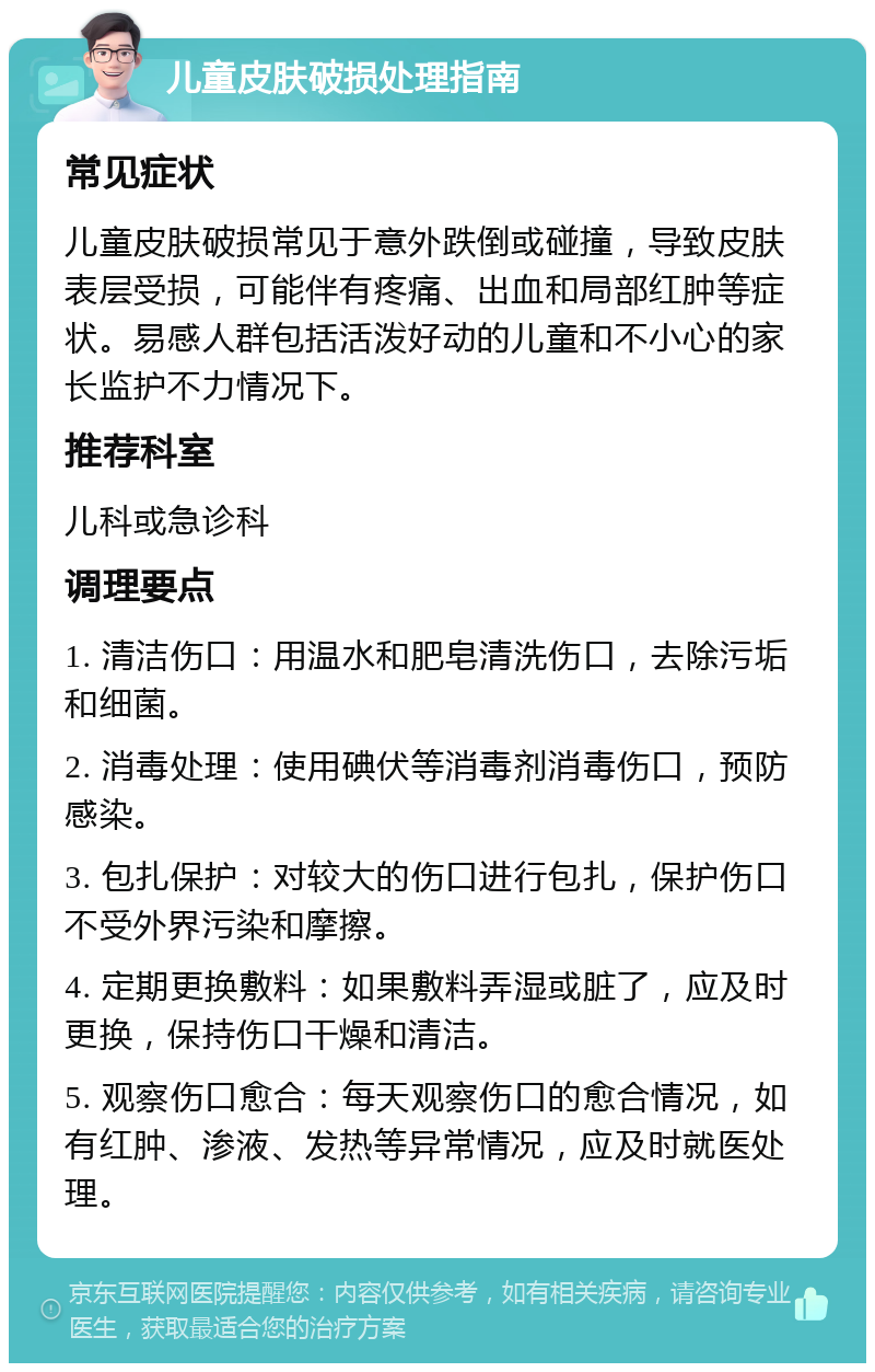 儿童皮肤破损处理指南 常见症状 儿童皮肤破损常见于意外跌倒或碰撞，导致皮肤表层受损，可能伴有疼痛、出血和局部红肿等症状。易感人群包括活泼好动的儿童和不小心的家长监护不力情况下。 推荐科室 儿科或急诊科 调理要点 1. 清洁伤口：用温水和肥皂清洗伤口，去除污垢和细菌。 2. 消毒处理：使用碘伏等消毒剂消毒伤口，预防感染。 3. 包扎保护：对较大的伤口进行包扎，保护伤口不受外界污染和摩擦。 4. 定期更换敷料：如果敷料弄湿或脏了，应及时更换，保持伤口干燥和清洁。 5. 观察伤口愈合：每天观察伤口的愈合情况，如有红肿、渗液、发热等异常情况，应及时就医处理。