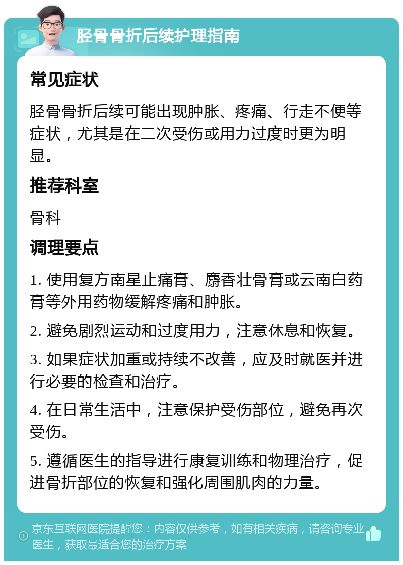 胫骨骨折后续护理指南 常见症状 胫骨骨折后续可能出现肿胀、疼痛、行走不便等症状，尤其是在二次受伤或用力过度时更为明显。 推荐科室 骨科 调理要点 1. 使用复方南星止痛膏、麝香壮骨膏或云南白药膏等外用药物缓解疼痛和肿胀。 2. 避免剧烈运动和过度用力，注意休息和恢复。 3. 如果症状加重或持续不改善，应及时就医并进行必要的检查和治疗。 4. 在日常生活中，注意保护受伤部位，避免再次受伤。 5. 遵循医生的指导进行康复训练和物理治疗，促进骨折部位的恢复和强化周围肌肉的力量。