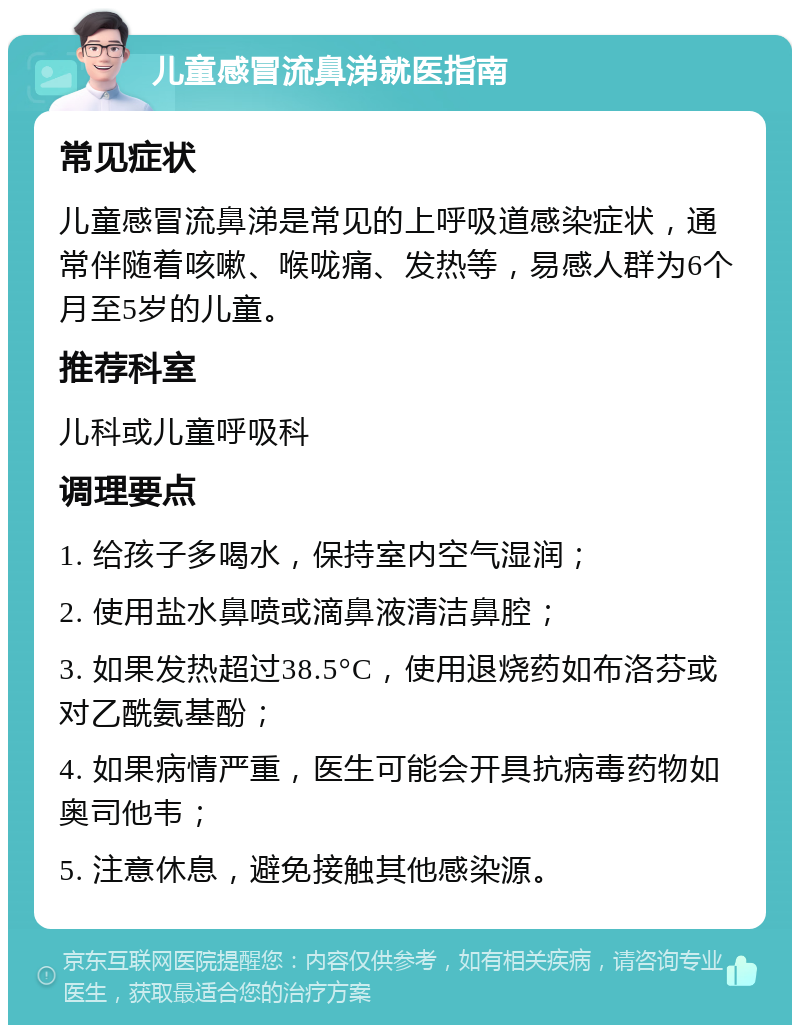 儿童感冒流鼻涕就医指南 常见症状 儿童感冒流鼻涕是常见的上呼吸道感染症状，通常伴随着咳嗽、喉咙痛、发热等，易感人群为6个月至5岁的儿童。 推荐科室 儿科或儿童呼吸科 调理要点 1. 给孩子多喝水，保持室内空气湿润； 2. 使用盐水鼻喷或滴鼻液清洁鼻腔； 3. 如果发热超过38.5°C，使用退烧药如布洛芬或对乙酰氨基酚； 4. 如果病情严重，医生可能会开具抗病毒药物如奥司他韦； 5. 注意休息，避免接触其他感染源。