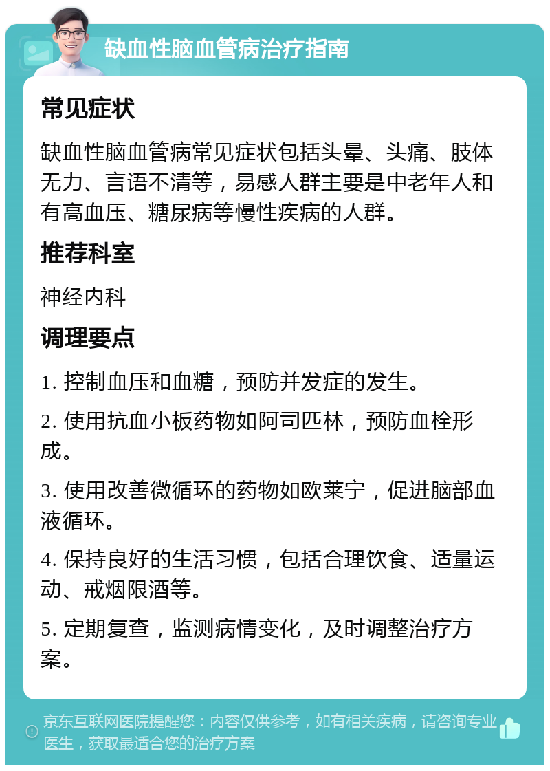 缺血性脑血管病治疗指南 常见症状 缺血性脑血管病常见症状包括头晕、头痛、肢体无力、言语不清等，易感人群主要是中老年人和有高血压、糖尿病等慢性疾病的人群。 推荐科室 神经内科 调理要点 1. 控制血压和血糖，预防并发症的发生。 2. 使用抗血小板药物如阿司匹林，预防血栓形成。 3. 使用改善微循环的药物如欧莱宁，促进脑部血液循环。 4. 保持良好的生活习惯，包括合理饮食、适量运动、戒烟限酒等。 5. 定期复查，监测病情变化，及时调整治疗方案。