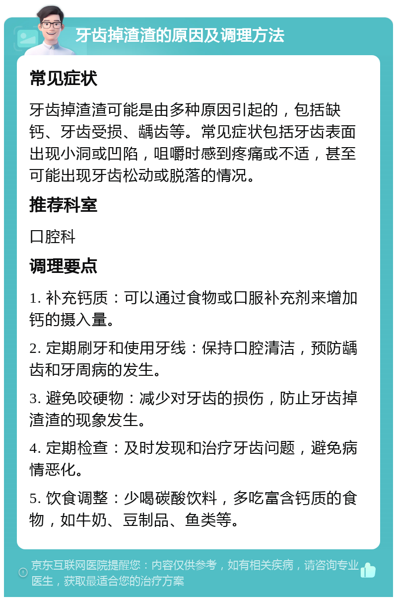 牙齿掉渣渣的原因及调理方法 常见症状 牙齿掉渣渣可能是由多种原因引起的，包括缺钙、牙齿受损、龋齿等。常见症状包括牙齿表面出现小洞或凹陷，咀嚼时感到疼痛或不适，甚至可能出现牙齿松动或脱落的情况。 推荐科室 口腔科 调理要点 1. 补充钙质：可以通过食物或口服补充剂来增加钙的摄入量。 2. 定期刷牙和使用牙线：保持口腔清洁，预防龋齿和牙周病的发生。 3. 避免咬硬物：减少对牙齿的损伤，防止牙齿掉渣渣的现象发生。 4. 定期检查：及时发现和治疗牙齿问题，避免病情恶化。 5. 饮食调整：少喝碳酸饮料，多吃富含钙质的食物，如牛奶、豆制品、鱼类等。