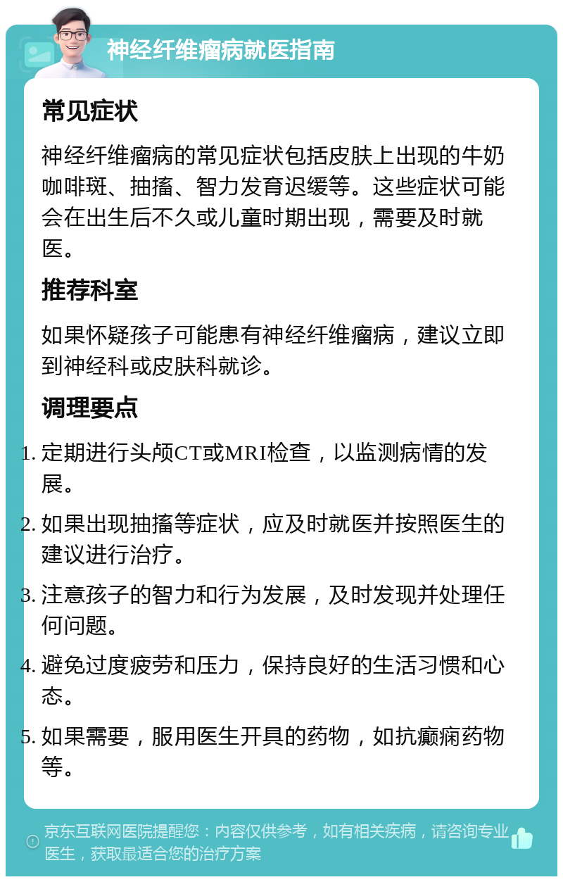 神经纤维瘤病就医指南 常见症状 神经纤维瘤病的常见症状包括皮肤上出现的牛奶咖啡斑、抽搐、智力发育迟缓等。这些症状可能会在出生后不久或儿童时期出现，需要及时就医。 推荐科室 如果怀疑孩子可能患有神经纤维瘤病，建议立即到神经科或皮肤科就诊。 调理要点 定期进行头颅CT或MRI检查，以监测病情的发展。 如果出现抽搐等症状，应及时就医并按照医生的建议进行治疗。 注意孩子的智力和行为发展，及时发现并处理任何问题。 避免过度疲劳和压力，保持良好的生活习惯和心态。 如果需要，服用医生开具的药物，如抗癫痫药物等。