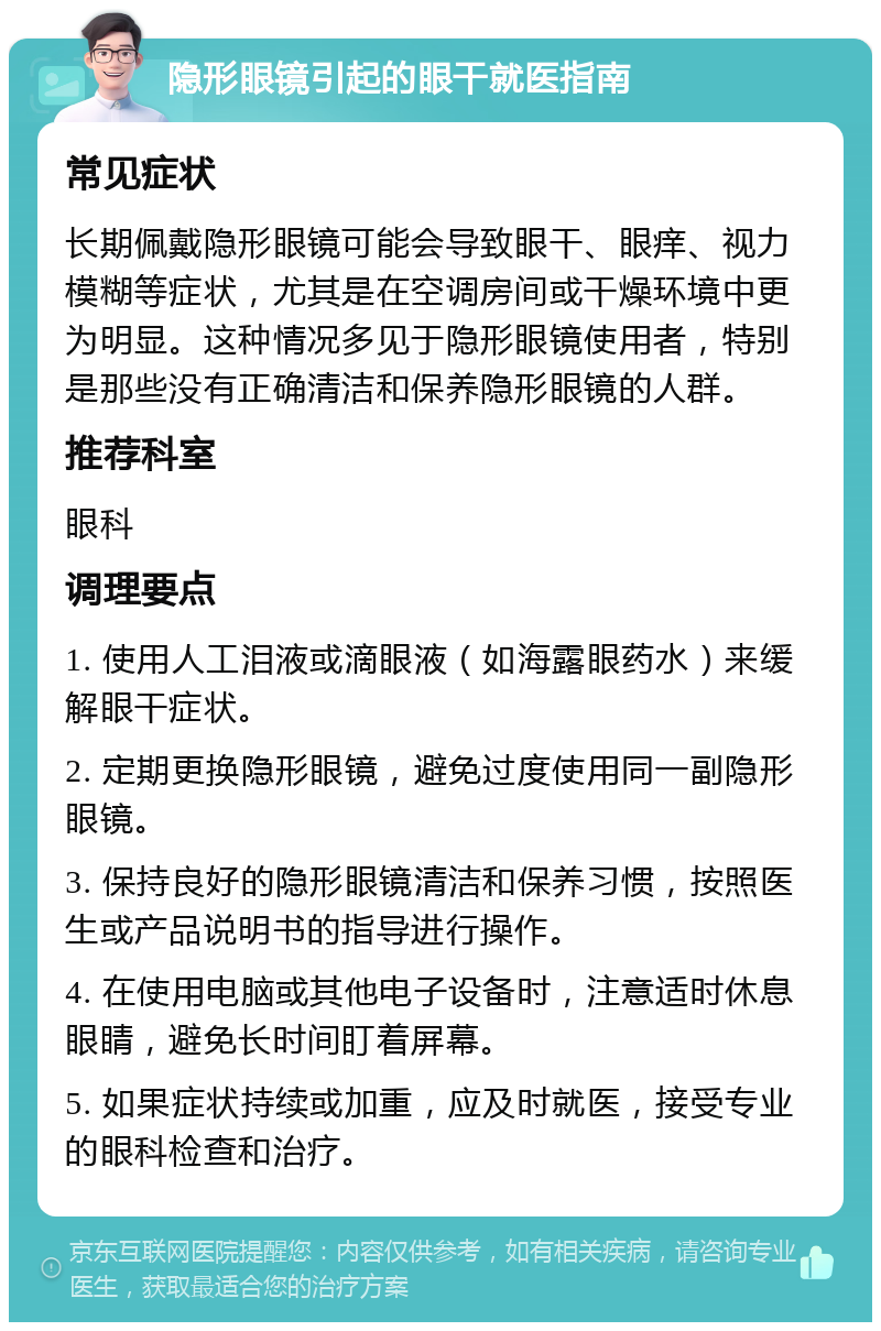 隐形眼镜引起的眼干就医指南 常见症状 长期佩戴隐形眼镜可能会导致眼干、眼痒、视力模糊等症状，尤其是在空调房间或干燥环境中更为明显。这种情况多见于隐形眼镜使用者，特别是那些没有正确清洁和保养隐形眼镜的人群。 推荐科室 眼科 调理要点 1. 使用人工泪液或滴眼液（如海露眼药水）来缓解眼干症状。 2. 定期更换隐形眼镜，避免过度使用同一副隐形眼镜。 3. 保持良好的隐形眼镜清洁和保养习惯，按照医生或产品说明书的指导进行操作。 4. 在使用电脑或其他电子设备时，注意适时休息眼睛，避免长时间盯着屏幕。 5. 如果症状持续或加重，应及时就医，接受专业的眼科检查和治疗。