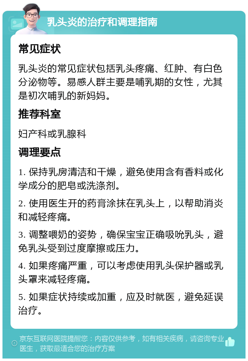 乳头炎的治疗和调理指南 常见症状 乳头炎的常见症状包括乳头疼痛、红肿、有白色分泌物等。易感人群主要是哺乳期的女性，尤其是初次哺乳的新妈妈。 推荐科室 妇产科或乳腺科 调理要点 1. 保持乳房清洁和干燥，避免使用含有香料或化学成分的肥皂或洗涤剂。 2. 使用医生开的药膏涂抹在乳头上，以帮助消炎和减轻疼痛。 3. 调整喂奶的姿势，确保宝宝正确吸吮乳头，避免乳头受到过度摩擦或压力。 4. 如果疼痛严重，可以考虑使用乳头保护器或乳头罩来减轻疼痛。 5. 如果症状持续或加重，应及时就医，避免延误治疗。