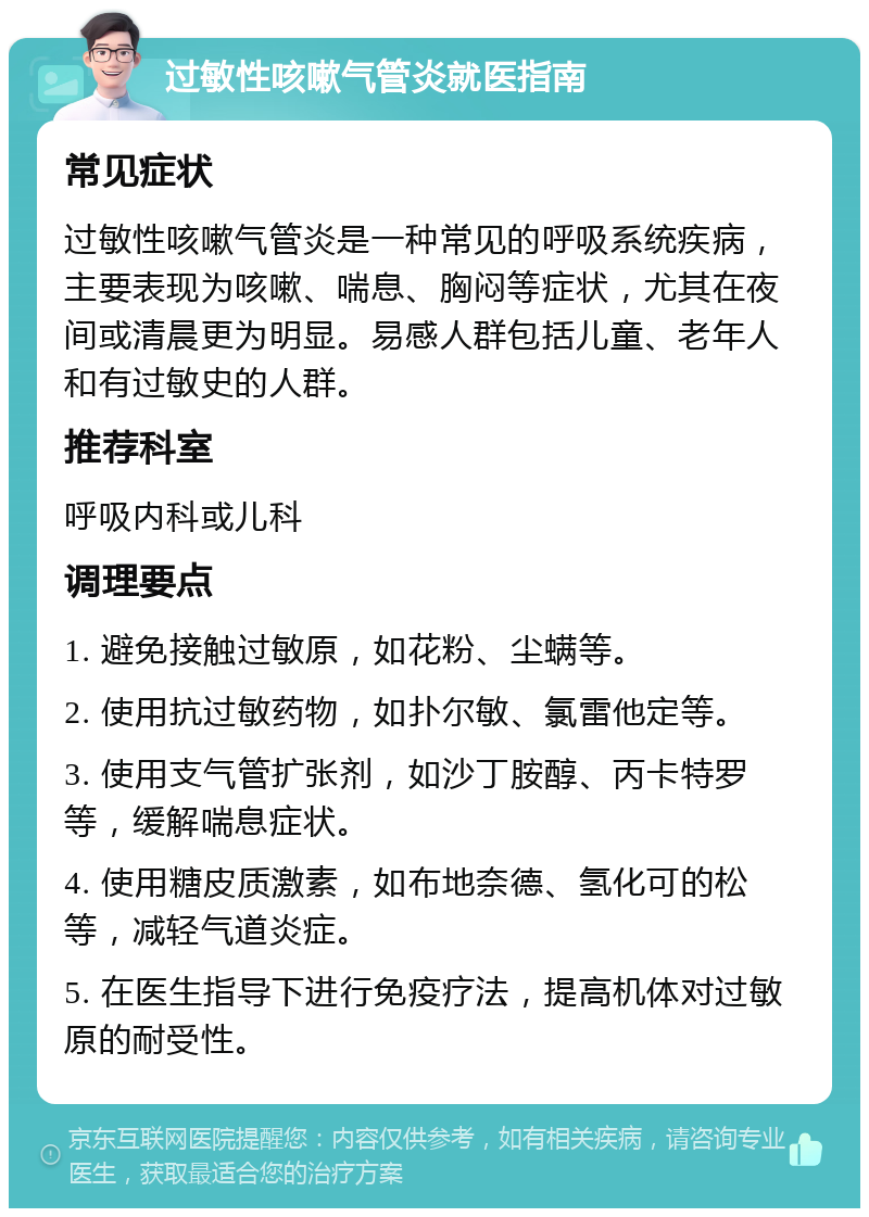 过敏性咳嗽气管炎就医指南 常见症状 过敏性咳嗽气管炎是一种常见的呼吸系统疾病，主要表现为咳嗽、喘息、胸闷等症状，尤其在夜间或清晨更为明显。易感人群包括儿童、老年人和有过敏史的人群。 推荐科室 呼吸内科或儿科 调理要点 1. 避免接触过敏原，如花粉、尘螨等。 2. 使用抗过敏药物，如扑尔敏、氯雷他定等。 3. 使用支气管扩张剂，如沙丁胺醇、丙卡特罗等，缓解喘息症状。 4. 使用糖皮质激素，如布地奈德、氢化可的松等，减轻气道炎症。 5. 在医生指导下进行免疫疗法，提高机体对过敏原的耐受性。