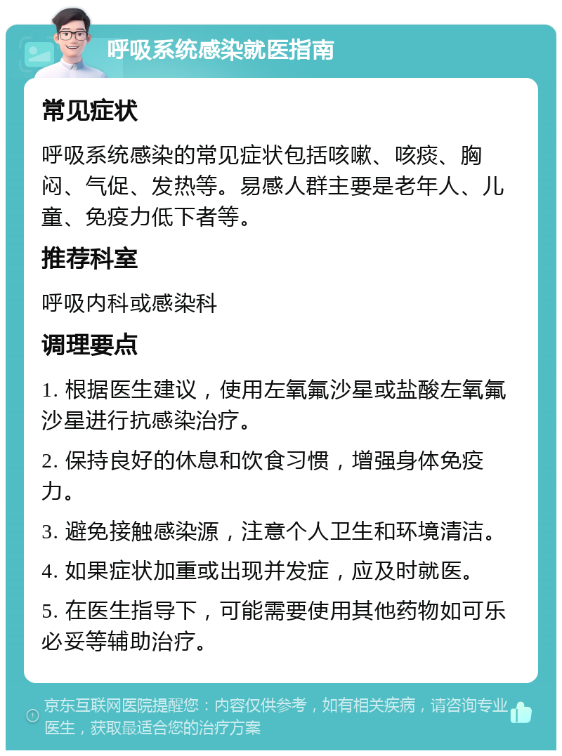 呼吸系统感染就医指南 常见症状 呼吸系统感染的常见症状包括咳嗽、咳痰、胸闷、气促、发热等。易感人群主要是老年人、儿童、免疫力低下者等。 推荐科室 呼吸内科或感染科 调理要点 1. 根据医生建议，使用左氧氟沙星或盐酸左氧氟沙星进行抗感染治疗。 2. 保持良好的休息和饮食习惯，增强身体免疫力。 3. 避免接触感染源，注意个人卫生和环境清洁。 4. 如果症状加重或出现并发症，应及时就医。 5. 在医生指导下，可能需要使用其他药物如可乐必妥等辅助治疗。