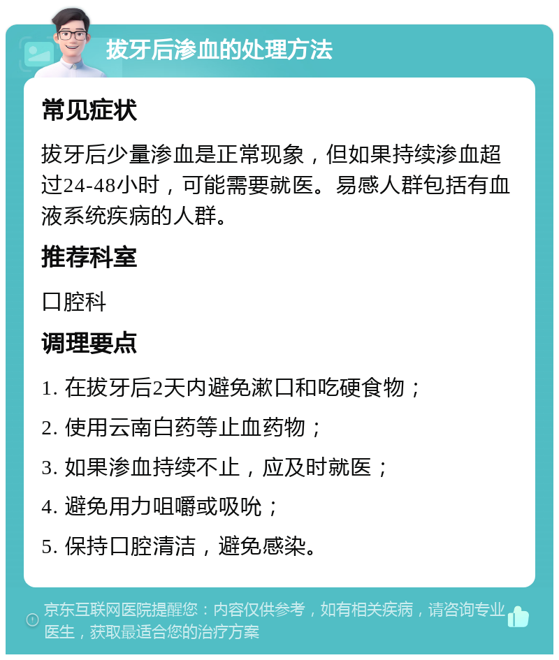 拔牙后渗血的处理方法 常见症状 拔牙后少量渗血是正常现象，但如果持续渗血超过24-48小时，可能需要就医。易感人群包括有血液系统疾病的人群。 推荐科室 口腔科 调理要点 1. 在拔牙后2天内避免漱口和吃硬食物； 2. 使用云南白药等止血药物； 3. 如果渗血持续不止，应及时就医； 4. 避免用力咀嚼或吸吮； 5. 保持口腔清洁，避免感染。