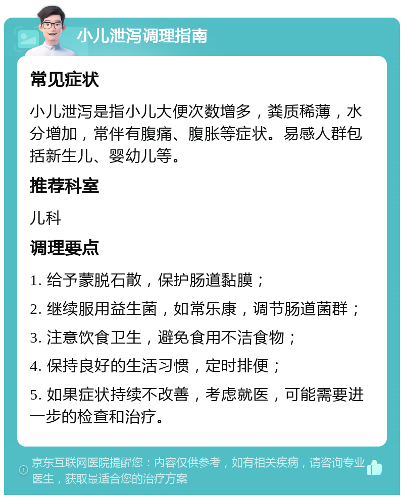 小儿泄泻调理指南 常见症状 小儿泄泻是指小儿大便次数增多，粪质稀薄，水分增加，常伴有腹痛、腹胀等症状。易感人群包括新生儿、婴幼儿等。 推荐科室 儿科 调理要点 1. 给予蒙脱石散，保护肠道黏膜； 2. 继续服用益生菌，如常乐康，调节肠道菌群； 3. 注意饮食卫生，避免食用不洁食物； 4. 保持良好的生活习惯，定时排便； 5. 如果症状持续不改善，考虑就医，可能需要进一步的检查和治疗。