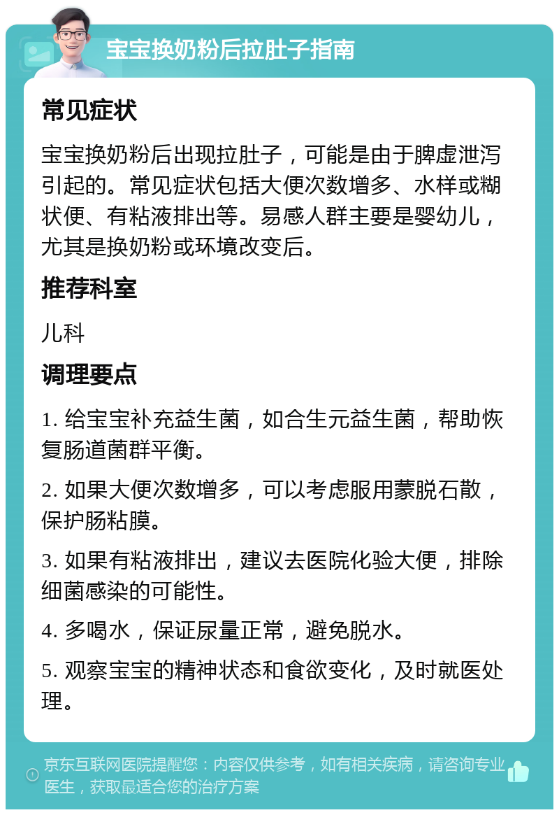 宝宝换奶粉后拉肚子指南 常见症状 宝宝换奶粉后出现拉肚子，可能是由于脾虚泄泻引起的。常见症状包括大便次数增多、水样或糊状便、有粘液排出等。易感人群主要是婴幼儿，尤其是换奶粉或环境改变后。 推荐科室 儿科 调理要点 1. 给宝宝补充益生菌，如合生元益生菌，帮助恢复肠道菌群平衡。 2. 如果大便次数增多，可以考虑服用蒙脱石散，保护肠粘膜。 3. 如果有粘液排出，建议去医院化验大便，排除细菌感染的可能性。 4. 多喝水，保证尿量正常，避免脱水。 5. 观察宝宝的精神状态和食欲变化，及时就医处理。