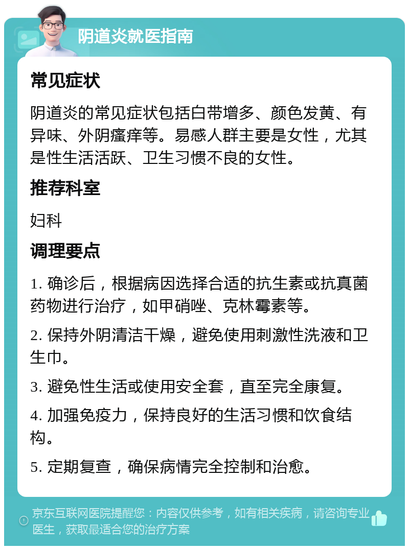 阴道炎就医指南 常见症状 阴道炎的常见症状包括白带增多、颜色发黄、有异味、外阴瘙痒等。易感人群主要是女性，尤其是性生活活跃、卫生习惯不良的女性。 推荐科室 妇科 调理要点 1. 确诊后，根据病因选择合适的抗生素或抗真菌药物进行治疗，如甲硝唑、克林霉素等。 2. 保持外阴清洁干燥，避免使用刺激性洗液和卫生巾。 3. 避免性生活或使用安全套，直至完全康复。 4. 加强免疫力，保持良好的生活习惯和饮食结构。 5. 定期复查，确保病情完全控制和治愈。