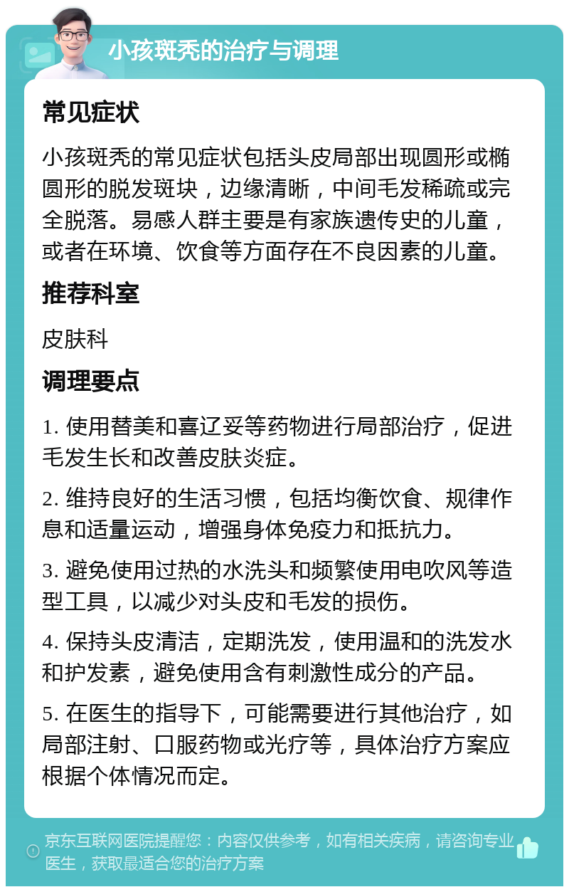 小孩斑秃的治疗与调理 常见症状 小孩斑秃的常见症状包括头皮局部出现圆形或椭圆形的脱发斑块，边缘清晰，中间毛发稀疏或完全脱落。易感人群主要是有家族遗传史的儿童，或者在环境、饮食等方面存在不良因素的儿童。 推荐科室 皮肤科 调理要点 1. 使用替美和喜辽妥等药物进行局部治疗，促进毛发生长和改善皮肤炎症。 2. 维持良好的生活习惯，包括均衡饮食、规律作息和适量运动，增强身体免疫力和抵抗力。 3. 避免使用过热的水洗头和频繁使用电吹风等造型工具，以减少对头皮和毛发的损伤。 4. 保持头皮清洁，定期洗发，使用温和的洗发水和护发素，避免使用含有刺激性成分的产品。 5. 在医生的指导下，可能需要进行其他治疗，如局部注射、口服药物或光疗等，具体治疗方案应根据个体情况而定。