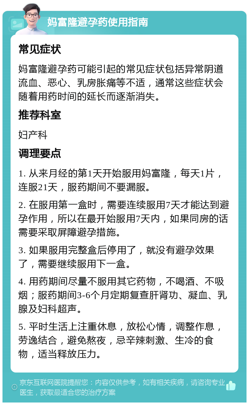 妈富隆避孕药使用指南 常见症状 妈富隆避孕药可能引起的常见症状包括异常阴道流血、恶心、乳房胀痛等不适，通常这些症状会随着用药时间的延长而逐渐消失。 推荐科室 妇产科 调理要点 1. 从来月经的第1天开始服用妈富隆，每天1片，连服21天，服药期间不要漏服。 2. 在服用第一盒时，需要连续服用7天才能达到避孕作用，所以在最开始服用7天内，如果同房的话需要采取屏障避孕措施。 3. 如果服用完整盒后停用了，就没有避孕效果了，需要继续服用下一盒。 4. 用药期间尽量不服用其它药物，不喝酒、不吸烟；服药期间3-6个月定期复查肝肾功、凝血、乳腺及妇科超声。 5. 平时生活上注重休息，放松心情，调整作息，劳逸结合，避免熬夜，忌辛辣刺激、生冷的食物，适当释放压力。