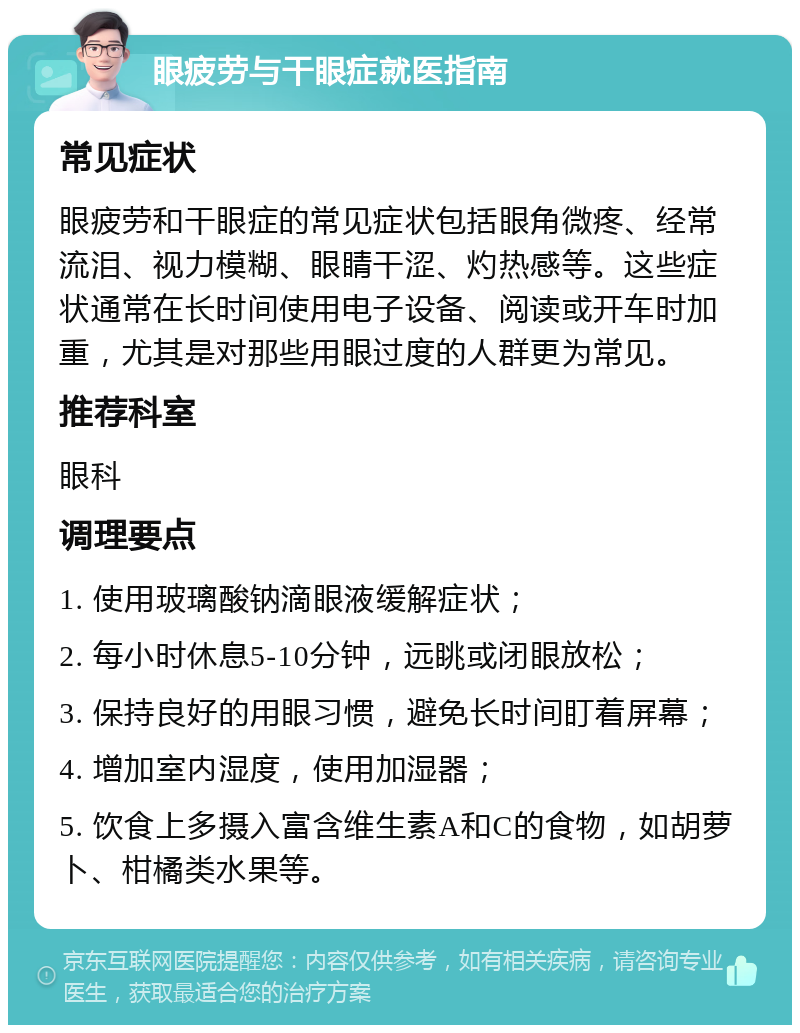 眼疲劳与干眼症就医指南 常见症状 眼疲劳和干眼症的常见症状包括眼角微疼、经常流泪、视力模糊、眼睛干涩、灼热感等。这些症状通常在长时间使用电子设备、阅读或开车时加重，尤其是对那些用眼过度的人群更为常见。 推荐科室 眼科 调理要点 1. 使用玻璃酸钠滴眼液缓解症状； 2. 每小时休息5-10分钟，远眺或闭眼放松； 3. 保持良好的用眼习惯，避免长时间盯着屏幕； 4. 增加室内湿度，使用加湿器； 5. 饮食上多摄入富含维生素A和C的食物，如胡萝卜、柑橘类水果等。